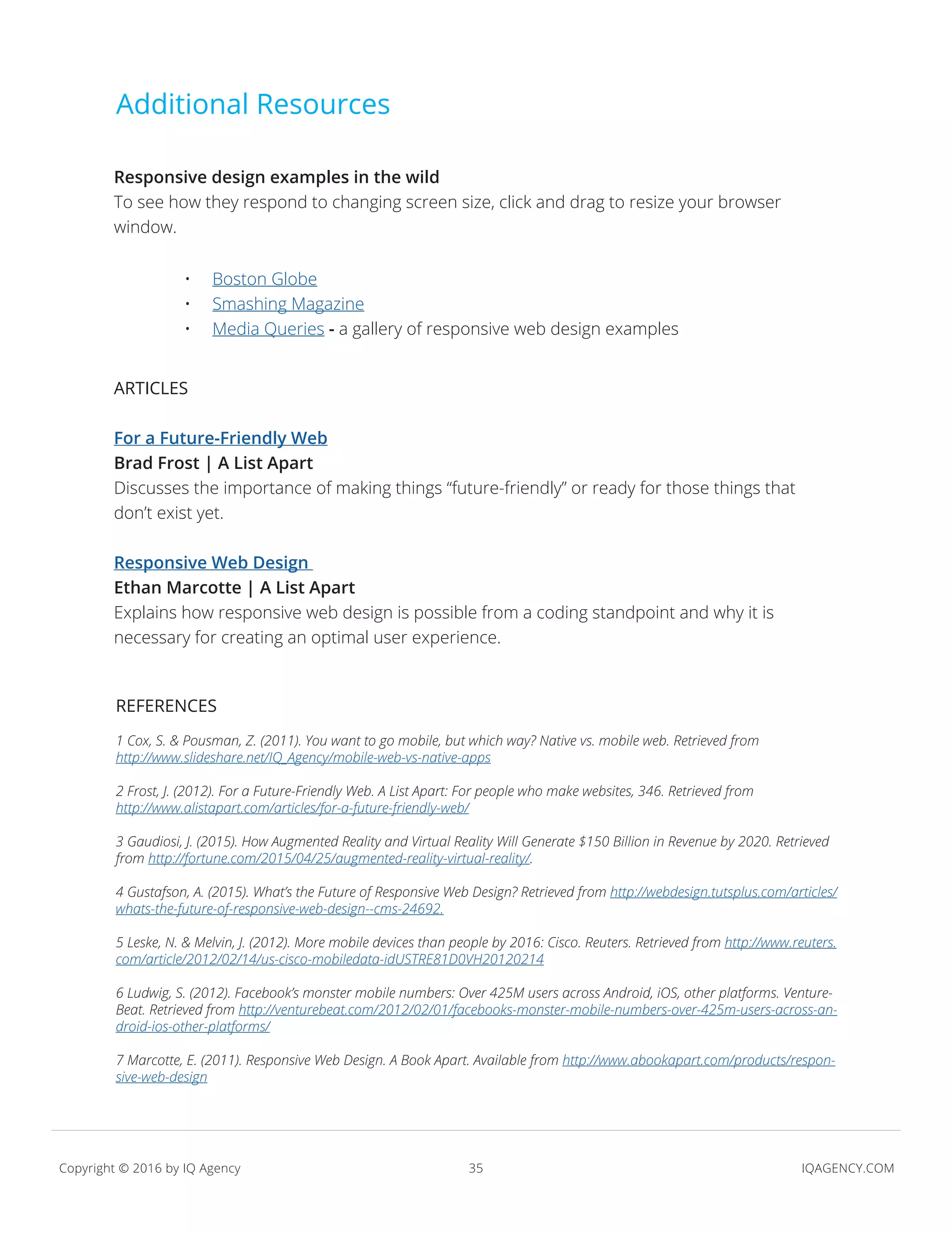 35 IQAGENCY.COMCopyright © 2016 by IQ Agency
Additional Resources
Responsive design examples in the wild
To see how they respond to changing screen size, click and drag to resize your browser
window.
ARTICLES
For a Future-Friendly Web
Brad Frost | A List Apart
Discusses the importance of making things “future-friendly” or ready for those things that
don’t exist yet.
Responsive Web Design
Ethan Marcotte | A List Apart
Explains how responsive web design is possible from a coding standpoint and why it is
necessary for creating an optimal user experience.
REFERENCES
1 Cox, S. & Pousman, Z. (2011). You want to go mobile, but which way? Native vs. mobile web. Retrieved from
http://www.slideshare.net/IQ_Agency/mobile-web-vs-native-apps
2 Frost, J. (2012). For a Future-Friendly Web. A List Apart: For people who make websites, 346. Retrieved from
http://www.alistapart.com/articles/for-a-future-friendly-web/
3 Gaudiosi, J. (2015). How Augmented Reality and Virtual Reality Will Generate $150 Billion in Revenue by 2020. Retrieved
from http://fortune.com/2015/04/25/augmented-reality-virtual-reality/.
4 Gustafson, A. (2015). What’s the Future of Responsive Web Design? Retrieved from http://webdesign.tutsplus.com/articles/
whats-the-future-of-responsive-web-design--cms-24692.
5 Leske, N. & Melvin, J. (2012). More mobile devices than people by 2016: Cisco. Reuters. Retrieved from http://www.reuters.
com/article/2012/02/14/us-cisco-mobiledata-idUSTRE81D0VH20120214
6 Ludwig, S. (2012). Facebook’s monster mobile numbers: Over 425M users across Android, iOS, other platforms. Venture-
Beat. Retrieved from http://venturebeat.com/2012/02/01/facebooks-monster-mobile-numbers-over-425m-users-across-an-
droid-ios-other-platforms/
7 Marcotte, E. (2011). Responsive Web Design. A Book Apart. Available from http://www.abookapart.com/products/respon-
sive-web-design
•	 Boston Globe
•	 Smashing Magazine
•	 Media Queries - a gallery of responsive web design examples
 