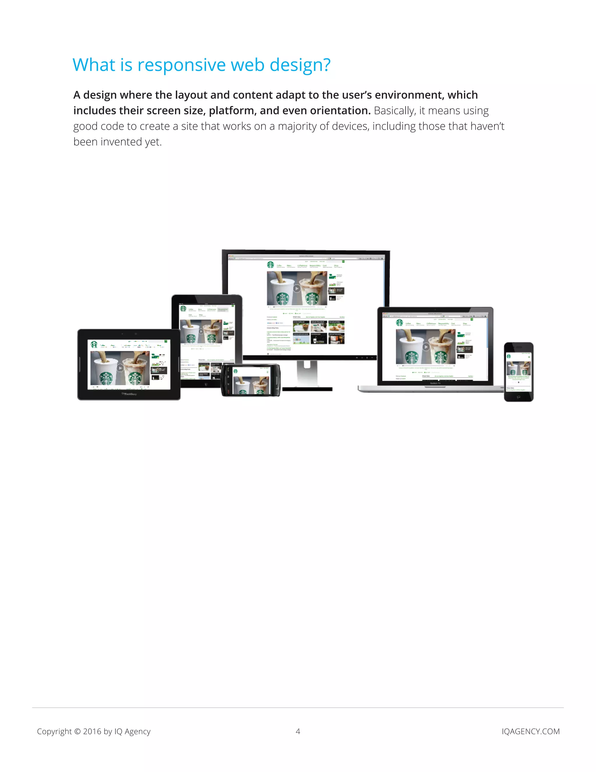 4 IQAGENCY.COMCopyright © 2016 by IQ Agency
A design where the layout and content adapt to the user’s environment, which
includes their screen size, platform, and even orientation. Basically, it means using
good code to create a site that works on a majority of devices, including those that haven’t
been invented yet.
What is responsive web design?
 