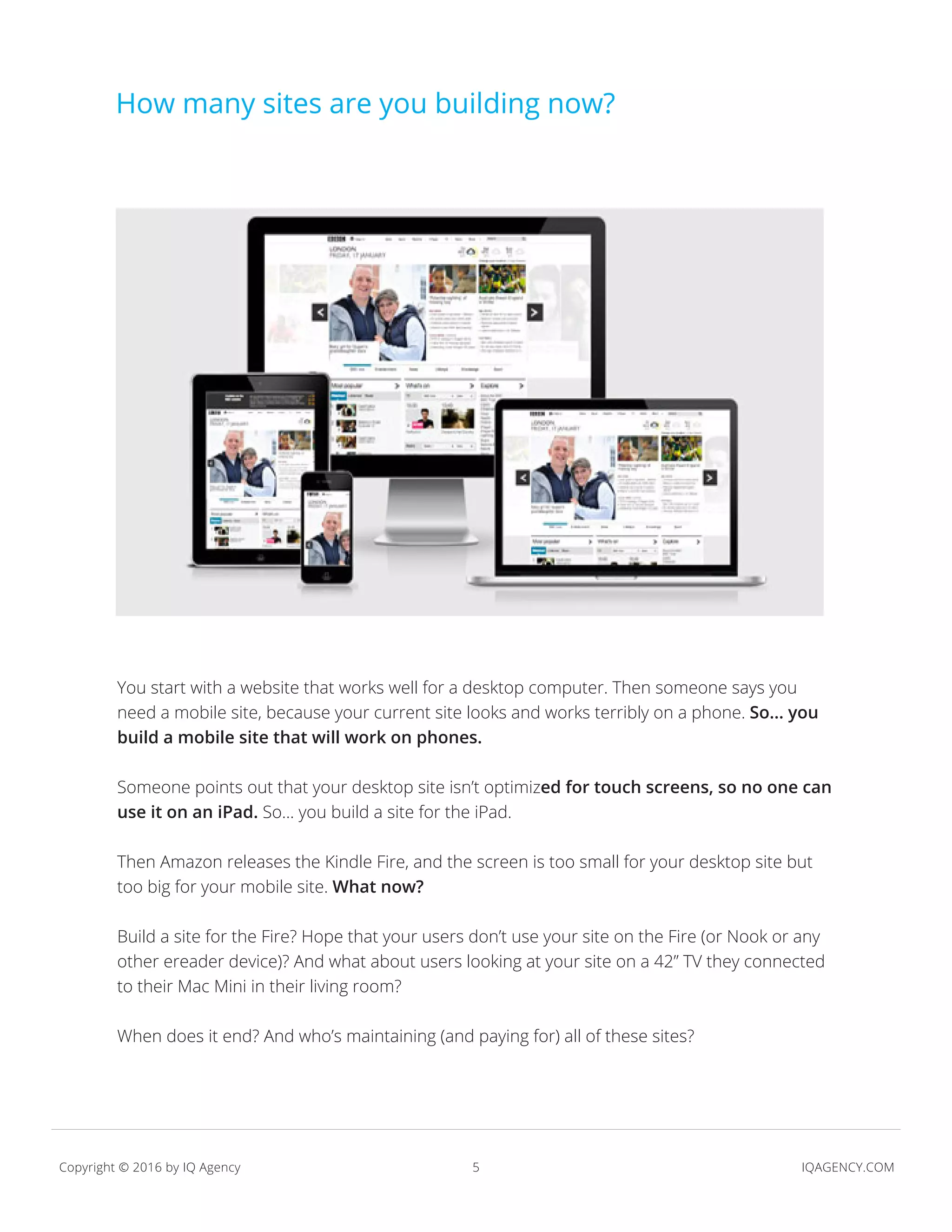 5 IQAGENCY.COMCopyright © 2016 by IQ Agency
credit:
You start with a website that works well for a desktop computer. Then someone says you
need a mobile site, because your current site looks and works terribly on a phone. So... you
build a mobile site that will work on phones.
Someone points out that your desktop site isn’t optimized for touch screens, so no one can
use it on an iPad. So... you build a site for the iPad.
Then Amazon releases the Kindle Fire, and the screen is too small for your desktop site but
too big for your mobile site. What now?
Build a site for the Fire? Hope that your users don’t use your site on the Fire (or Nook or any
other ereader device)? And what about users looking at your site on a 42” TV they connected
to their Mac Mini in their living room?
When does it end? And who’s maintaining (and paying for) all of these sites?
How many sites are you building now?
 