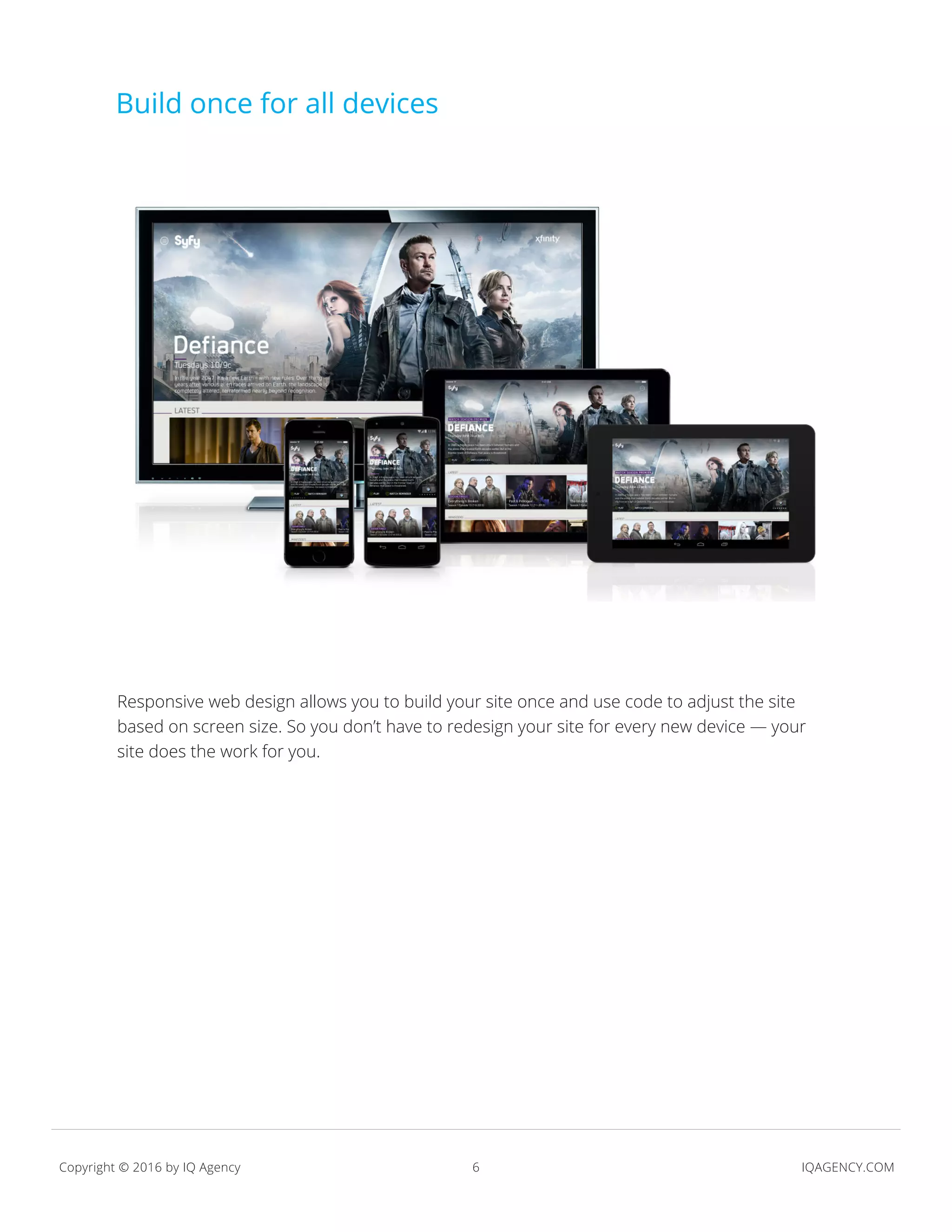 6 IQAGENCY.COMCopyright © 2016 by IQ Agency
credit:
Responsive web design allows you to build your site once and use code to adjust the site
based on screen size. So you don’t have to redesign your site for every new device — your
site does the work for you.
Build once for all devices
 