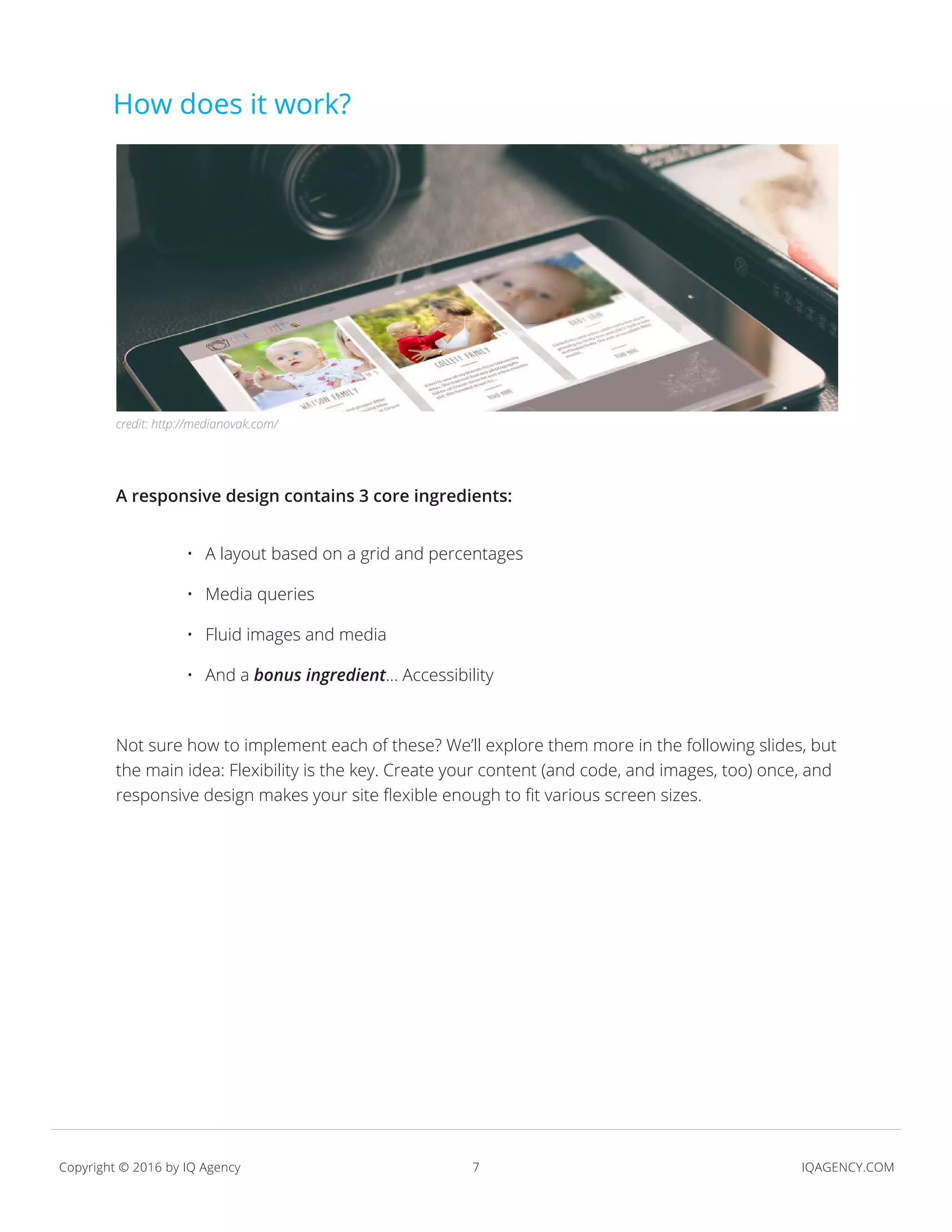 7 IQAGENCY.COMCopyright © 2016 by IQ Agency
A responsive design contains 3 core ingredients:
Not sure how to implement each of these? We’ll explore them more in the following slides, but
the main idea: Flexibility is the key. Create your content (and code, and images, too) once, and
responsive design makes your site flexible enough to fit various screen sizes.
•	 A layout based on a grid and percentages
•	 Media queries
•	 Fluid images and media
•	 And a bonus ingredient… Accessibility
How does it work?
credit: http://medianovak.com/
 