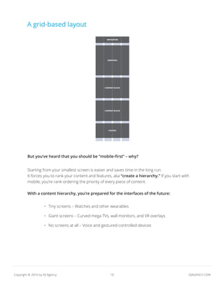 10 IQAGENCY.COMCopyright © 2016 by IQ Agency
A grid-based layout
But you’ve heard that you should be “mobile-first” – why?
Starting from your smallest screen is easier and saves time in the long run.
It forces you to rank your content and features, aka “create a hierarchy.” If you start with
mobile, you’re rank-ordering the priority of every piece of content.
With a content hierarchy, you’re prepared for the interfaces of the future:
•	 Tiny screens – Watches and other wearables
•	 Giant screens – Curved mega TVs, wall monitors, and VR overlays
•	 No screens at all – Voice and gestured-controlled devices
 