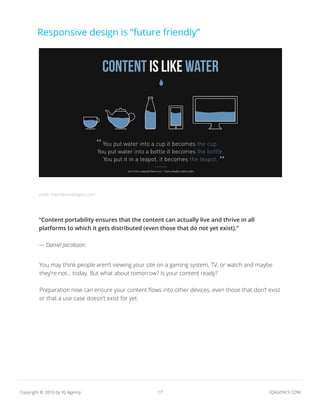 17 IQAGENCY.COMCopyright © 2016 by IQ Agency
Responsive design is “future friendly”
“Content portability ensures that the content can actually live and thrive in all
platforms to which it gets distributed (even those that do not yet exist).”
— Daniel Jacobson
You may think people aren’t viewing your site on a gaming system, TV, or watch and maybe
they’re not... today. But what about tomorrow? Is your content ready?
Preparation now can ensure your content flows into other devices, even those that don’t exist
or that a use case doesn’t exist for yet.
credit: http://amondragon.com/
 
