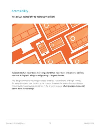 18 IQAGENCY.COMCopyright © 2016 by IQ Agency
Accessibility
Accessibility has never been more important than now. Users with diverse abilities
are interacting with a huge – and growing – range of devices.
The design community has long discussed “the most readable font” and “high contrast
for low-vision users” near the end of the process. But now, the tenets of accessibility are
merging with responsive design earlier in the process because what is responsive design
about if not accessibility?
THE BONUS INGREDIENT TO RESPONSIVE DESIGN
 