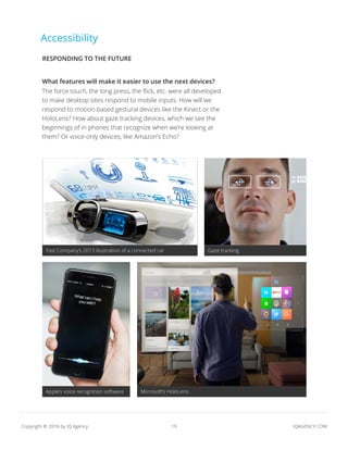 19 IQAGENCY.COMCopyright © 2016 by IQ Agency
Accessibility
What features will make it easier to use the next devices?
The force touch, the long press, the flick, etc. were all developed
to make desktop sites respond to mobile inputs. How will we
respond to motion-based gestural devices like the Kinect or the
HoloLens? How about gaze tracking devices, which we see the
beginnings of in phones that recognize when we’re looking at
them? Or voice-only devices, like Amazon’s Echo?
Fast Company’s 2013 illustration of a connected car Gaze tracking
Apple’s voice recognition software Microsoft’s HoloLens
RESPONDING TO THE FUTURE
 