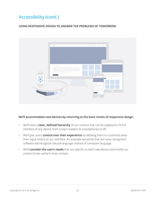 20 IQAGENCY.COMCopyright © 2016 by IQ Agency
Accessibility (cont.)
We’ll accommodate new devices by returning to the basic tenets of responsive design.
•	 We’ll have a clear, defined hierarchy of our content that can be adapted to fit the
interface of any device, from screen readers to smartphones to VR.
•	 We’ll give users control over their experience by allowing them to customize what
their input means to our interface. An example would be that our voice recognition
software will recognize natural language instead of computer language.
•	 We’ll consider the user’s needs that are specific to each new device and modify our
content to be useful in their context.
USING RESPONSIVE DESIGN TO ANSWER THE PROBLEMS OF TOMORROW
 