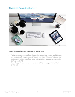 29 IQAGENCY.COMCopyright © 2016 by IQ Agency
Business Considerations
Cost is higher up front, but maintenance is likely lower.
•	 As with any design, cost is a factor. Responsive design requires more work, because
you are essentially designing several versions of one site. However, the cost should
be compared with the costs for creating and maintaining separate sites for mobile,
desktop, and tablet.
•	 It’s unlikely you’d have to create a new version of the site every time a new device
comes out.
 