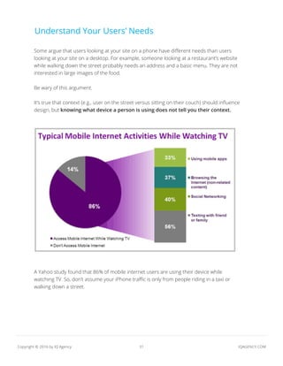 31 IQAGENCY.COMCopyright © 2016 by IQ Agency
Understand Your Users’ Needs
Some argue that users looking at your site on a phone have different needs than users
looking at your site on a desktop. For example, someone looking at a restaurant’s website
while walking down the street probably needs an address and a basic menu. They are not
interested in large images of the food.
Be wary of this argument.
It’s true that context (e.g., user on the street versus sitting on their couch) should influence
design, but knowing what device a person is using does not tell you their context.
A Yahoo study found that 86% of mobile internet users are using their device while
watching TV. So, don’t assume your iPhone traffic is only from people riding in a taxi or
walking down a street.
 