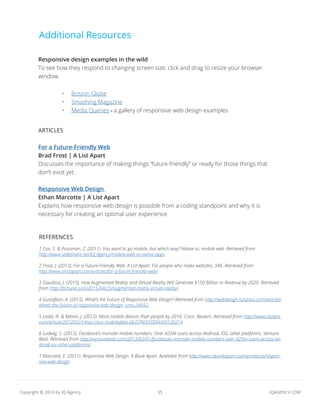 35 IQAGENCY.COMCopyright © 2016 by IQ Agency
Additional Resources
Responsive design examples in the wild
To see how they respond to changing screen size, click and drag to resize your browser
window.
ARTICLES
For a Future-Friendly Web
Brad Frost | A List Apart
Discusses the importance of making things “future-friendly” or ready for those things that
don’t exist yet.
Responsive Web Design
Ethan Marcotte | A List Apart
Explains how responsive web design is possible from a coding standpoint and why it is
necessary for creating an optimal user experience.
REFERENCES
1 Cox, S. & Pousman, Z. (2011). You want to go mobile, but which way? Native vs. mobile web. Retrieved from
http://www.slideshare.net/IQ_Agency/mobile-web-vs-native-apps
2 Frost, J. (2012). For a Future-Friendly Web. A List Apart: For people who make websites, 346. Retrieved from
http://www.alistapart.com/articles/for-a-future-friendly-web/
3 Gaudiosi, J. (2015). How Augmented Reality and Virtual Reality Will Generate $150 Billion in Revenue by 2020. Retrieved
from http://fortune.com/2015/04/25/augmented-reality-virtual-reality/.
4 Gustafson, A. (2015). What’s the Future of Responsive Web Design? Retrieved from http://webdesign.tutsplus.com/articles/
whats-the-future-of-responsive-web-design--cms-24692.
5 Leske, N. & Melvin, J. (2012). More mobile devices than people by 2016: Cisco. Reuters. Retrieved from http://www.reuters.
com/article/2012/02/14/us-cisco-mobiledata-idUSTRE81D0VH20120214
6 Ludwig, S. (2012). Facebook’s monster mobile numbers: Over 425M users across Android, iOS, other platforms. Venture-
Beat. Retrieved from http://venturebeat.com/2012/02/01/facebooks-monster-mobile-numbers-over-425m-users-across-an-
droid-ios-other-platforms/
7 Marcotte, E. (2011). Responsive Web Design. A Book Apart. Available from http://www.abookapart.com/products/respon-
sive-web-design
•	 Boston Globe
•	 Smashing Magazine
•	 Media Queries - a gallery of responsive web design examples
 