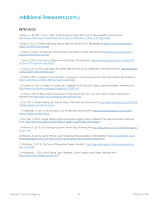 36 IQAGENCY.COMCopyright © 2016 by IQ Agency
Additional Resources (cont.)
REFERENCES
8 Melanson, M. (2011). Yahoo: 86% Use Mobile Devices While Watching TV. ReadWriteWeb. Retrieved from
http://www.readwriteweb.com/archives/yahoo_86_use_mobile_devices_while_watching_tv.php
9 Miles, G. (2015). 8 Mobile Marketing Stats to Help You Plan for 2016. Retrieved from https://www.usertesting.com/
blog/2015/06/04/eye-tracking/
10 Moore, P. (2015). Eye tracking: Where it’s Been and Where it’s Going. Retrieved from https://www.usertesting.com/
blog/2015/06/04/eye-tracking/
11 Moss, B. (2015). The Future of Responsive Web Design. Retrieved from http://www.webdesignerdepot.com/2015/03/
the-future-of-responsive-web-design/
12 O’Dell, J. (2010). New Study Shows the Mobile Web Will Rule by 2015. Mashable Tech. Retrieved from http://mashable.
com/2010/04/13/mobile-web-stats/
13 O’Dell, J. (2011). LinkedIn’s new mobile app is so gorgeous, you’ll actually want to use it. VentureBeat. Retrieved from
http://venturebeat.com/2011/08/16/linkedin-mobile-app/
14 Schwartz, B. (2011). Google On Mobile SEO: GoogleBot & URL Structure. Search Engine Roundtable. Retrieved from
http://www.seroundtable.com/google-mobile-seo-12995.html
15 Smoot, S. (2011). Why multiple domains are mostly bad for SEO. SEO.com: #1 in Search Engine Optimization.
Retrieved from http://www.seo.com/blog/multiple-domains-seo/
16 Sze. (2007). Rollable displays by Polymer Vision. iTech News Net. Retrieved from http://www.itechnews.net/2006/03/21/
rollable-displays-by-polymer-vision/
17 Ungerfleider, N. (2013). What’s Next for Car Dashboards. Retrieved from http://www.fastcompany.com/3018608/
whats-next-for-car-dashboards
18 Van Geel, J. (2012). Google Designs Augmented Reality Goggles. Johnny Holland: It’s all about interaction. Retrieved
from http://johnnyholland.org/2012/04/google-designs-augmented-reality-goggles/
19 Williams, E. (2010). The Evolving Ecosystem. Twitter Blog. Retrieved from http://blog.twitter.com/2010/09/evolving-eco-
system.html
20 Williams, R. (2015). Future iPhones could contain eye-tracking software. Retrieved from http://www.telegraph.co.uk/
technology/apple/12001524/Future-iPhones-could-contain-gaze-tracking-software.html
21 Wimberly, C. (2015). The Future of Responsive Design Standards. http://blog.invisionapp.com/future-responsive-de-
sign-standards/
22 Wroblewski, L. (2012). Multi-Device Layout Patterns. Luke W: Ideation and Design. Retrieved from
http://www.lukew.com/ff/entry.asp?1514
 