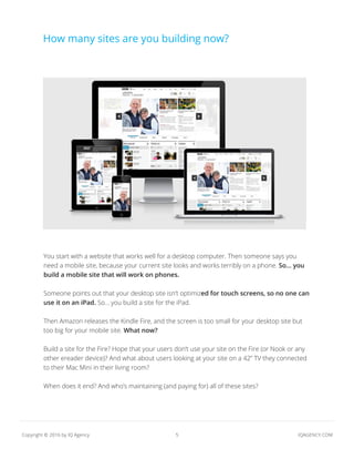 5 IQAGENCY.COMCopyright © 2016 by IQ Agency
credit:
You start with a website that works well for a desktop computer. Then someone says you
need a mobile site, because your current site looks and works terribly on a phone. So... you
build a mobile site that will work on phones.
Someone points out that your desktop site isn’t optimized for touch screens, so no one can
use it on an iPad. So... you build a site for the iPad.
Then Amazon releases the Kindle Fire, and the screen is too small for your desktop site but
too big for your mobile site. What now?
Build a site for the Fire? Hope that your users don’t use your site on the Fire (or Nook or any
other ereader device)? And what about users looking at your site on a 42” TV they connected
to their Mac Mini in their living room?
When does it end? And who’s maintaining (and paying for) all of these sites?
How many sites are you building now?
 