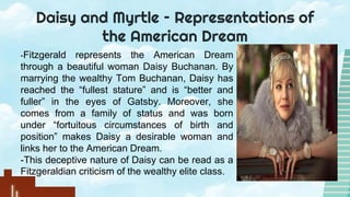Daisy and Myrtle – Representations of
the American Dream
-Fitzgerald represents the American Dream
through a beautiful woman Daisy Buchanan. By
marrying the wealthy Tom Buchanan, Daisy has
reached the “fullest stature” and is “better and
fuller” in the eyes of Gatsby. Moreover, she
comes from a family of status and was born
under “fortuitous circumstances of birth and
position” makes Daisy a desirable woman and
links her to the American Dream.
-This deceptive nature of Daisy can be read as a
Fitzgeraldian criticism of the wealthy elite class.
 