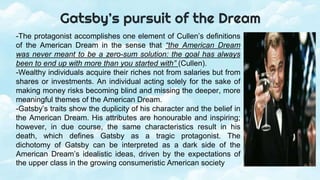 -The protagonist accomplishes one element of Cullen’s definitions
of the American Dream in the sense that “the American Dream
was never meant to be a zero-sum solution: the goal has always
been to end up with more than you started with” (Cullen).
-Wealthy individuals acquire their riches not from salaries but from
shares or investments. An individual acting solely for the sake of
making money risks becoming blind and missing the deeper, more
meaningful themes of the American Dream.
-Gatsby’s traits show the duplicity of his character and the belief in
the American Dream. His attributes are honourable and inspiring;
however, in due course, the same characteristics result in his
death, which defines Gatsby as a tragic protagonist. The
dichotomy of Gatsby can be interpreted as a dark side of the
American Dream’s idealistic ideas, driven by the expectations of
the upper class in the growing consumeristic American society
Gatsby’s pursuit of the Dream
 