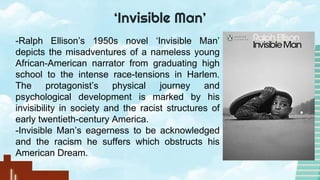 ‘Invisible Man’
-Ralph Ellison’s 1950s novel ‘Invisible Man’
depicts the misadventures of a nameless young
African-American narrator from graduating high
school to the intense race-tensions in Harlem.
The protagonist’s physical journey and
psychological development is marked by his
invisibility in society and the racist structures of
early twentieth-century America.
-Invisible Man’s eagerness to be acknowledged
and the racism he suffers which obstructs his
American Dream.
 