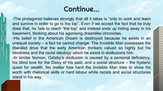 Continue…
-The protagonist believes strongly that all it takes is “only to work and learn
and survive in order to go to the top”. Even if we accept the fact that he truly
does that, he fails to reach “the top” and instead ends up hiding away in his
basement, thinking about his agonising dreamlike chronicles.
-His belief in the American Dream is destroyed because he exists in an
unequal society – a fact he cannot change. The Invisible Man possesses the
liberalist drive that the early American thinkers valued so highly but his
blindness and the racist ideology which he exists in disillusions him.
-In similar fashion, Gatsby’s disillusion is caused by a personal deficiency,
his blind love for the Daisy of his past, and a social structure – the hysteric
quest for wealth. No matter how hard the Invisible Man tries to show his
worth with rhetorical skills or hard labour white racists and social structures
stand in his way.
 