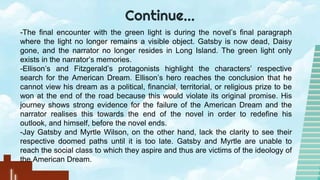 Continue…
-The final encounter with the green light is during the novel’s final paragraph
where the light no longer remains a visible object. Gatsby is now dead, Daisy
gone, and the narrator no longer resides in Long Island. The green light only
exists in the narrator’s memories.
-Ellison’s and Fitzgerald’s protagonists highlight the characters’ respective
search for the American Dream. Ellison’s hero reaches the conclusion that he
cannot view his dream as a political, financial, territorial, or religious prize to be
won at the end of the road because this would violate its original promise. His
journey shows strong evidence for the failure of the American Dream and the
narrator realises this towards the end of the novel in order to redefine his
outlook, and himself, before the novel ends.
-Jay Gatsby and Myrtle Wilson, on the other hand, lack the clarity to see their
respective doomed paths until it is too late. Gatsby and Myrtle are unable to
reach the social class to which they aspire and thus are victims of the ideology of
the American Dream.
 
