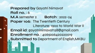 Prepared by Gayatri Nimavat
Roll no. : 6
M.A semester 2 Batch : 2022-24
Paper 106: The Twentieth Century
Literature: 1900 to World War II
Email id: gayatrinimavat128@gmail.com
Enrollment no. : 4069206420220019
Submitted to Department of English,MKBU
 