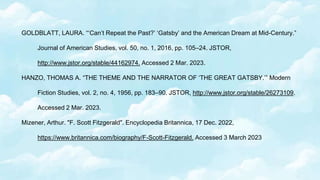 GOLDBLATT, LAURA. “‘Can’t Repeat the Past?’ ‘Gatsby’ and the American Dream at Mid-Century.”
Journal of American Studies, vol. 50, no. 1, 2016, pp. 105–24. JSTOR,
http://www.jstor.org/stable/44162974. Accessed 2 Mar. 2023.
HANZO, THOMAS A. “THE THEME AND THE NARRATOR OF ‘THE GREAT GATSBY.’” Modern
Fiction Studies, vol. 2, no. 4, 1956, pp. 183–90. JSTOR, http://www.jstor.org/stable/26273109.
Accessed 2 Mar. 2023.
Mizener, Arthur. "F. Scott Fitzgerald". Encyclopedia Britannica, 17 Dec. 2022,
https://www.britannica.com/biography/F-Scott-Fitzgerald. Accessed 3 March 2023
 