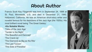 About Author
Francis Scott Key Fitzgerald was born in September 24, 1896 at
St. Paul, Minnesota, U.S. and died in December 21, 1940,
Hollywood, California. He was an American short-story writer and
novelist famous for his depictions of the Jazz Age (the 1920s). His
most brilliant novel being ‘The Great Gatsby’.
-His Notable Works:
‘Tales of the Jazz Age’
‘Tender is the Night’
‘The Beautiful and Damned’
‘The Crack-Up’
‘The Diamond as Big as the Ritz’
‘The Last Tycoon’
‘This Side of Paradise’
 