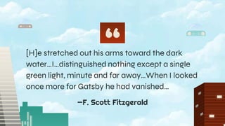 —F. Scott Fitzgerald
[H]e stretched out his arms toward the dark
water…I…distinguished nothing except a single
green light, minute and far away…When I looked
once more for Gatsby he had vanished…
 