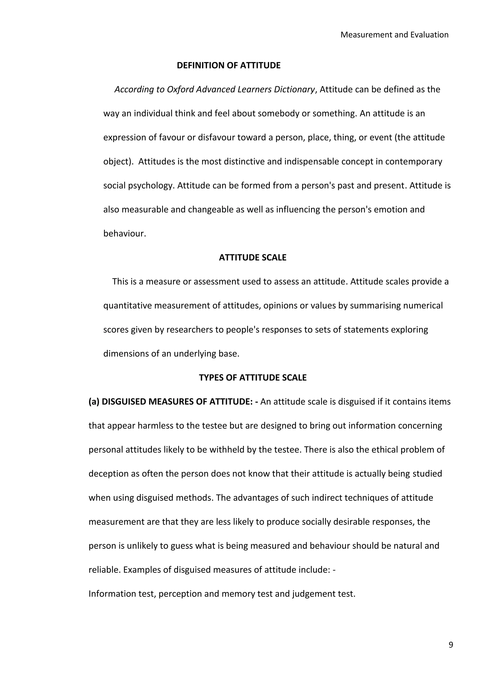 Measurement and Evaluation
9
DEFINITION OF ATTITUDE
According to Oxford Advanced Learners Dictionary, Attitude can be defined as the
way an individual think and feel about somebody or something. An attitude is an
expression of favour or disfavour toward a person, place, thing, or event (the attitude
object). Attitudes is the most distinctive and indispensable concept in contemporary
social psychology. Attitude can be formed from a person's past and present. Attitude is
also measurable and changeable as well as influencing the person's emotion and
behaviour.
ATTITUDE SCALE
This is a measure or assessment used to assess an attitude. Attitude scales provide a
quantitative measurement of attitudes, opinions or values by summarising numerical
scores given by researchers to people's responses to sets of statements exploring
dimensions of an underlying base.
TYPES OF ATTITUDE SCALE
(a) DISGUISED MEASURES OF ATTITUDE: - An attitude scale is disguised if it contains items
that appear harmless to the testee but are designed to bring out information concerning
personal attitudes likely to be withheld by the testee. There is also the ethical problem of
deception as often the person does not know that their attitude is actually being studied
when using disguised methods. The advantages of such indirect techniques of attitude
measurement are that they are less likely to produce socially desirable responses, the
person is unlikely to guess what is being measured and behaviour should be natural and
reliable. Examples of disguised measures of attitude include: -
Information test, perception and memory test and judgement test.
 