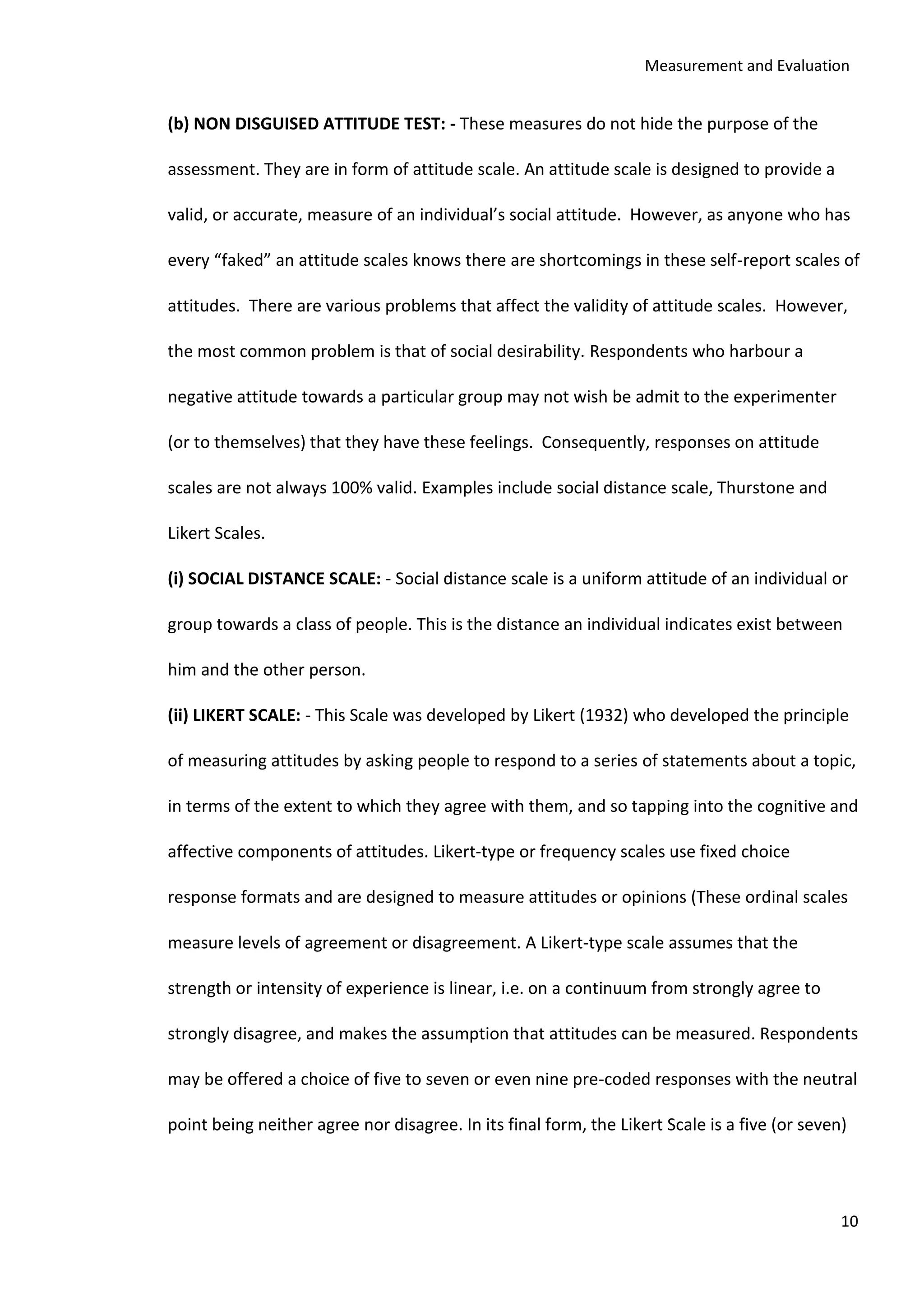 Measurement and Evaluation
10
(b) NON DISGUISED ATTITUDE TEST: - These measures do not hide the purpose of the
assessment. They are in form of attitude scale. An attitude scale is designed to provide a
valid, or accurate, measure of an individual’s social attitude. However, as anyone who has
every “faked” an attitude scales knows there are shortcomings in these self-report scales of
attitudes. There are various problems that affect the validity of attitude scales. However,
the most common problem is that of social desirability. Respondents who harbour a
negative attitude towards a particular group may not wish be admit to the experimenter
(or to themselves) that they have these feelings. Consequently, responses on attitude
scales are not always 100% valid. Examples include social distance scale, Thurstone and
Likert Scales.
(i) SOCIAL DISTANCE SCALE: - Social distance scale is a uniform attitude of an individual or
group towards a class of people. This is the distance an individual indicates exist between
him and the other person.
(ii) LIKERT SCALE: - This Scale was developed by Likert (1932) who developed the principle
of measuring attitudes by asking people to respond to a series of statements about a topic,
in terms of the extent to which they agree with them, and so tapping into the cognitive and
affective components of attitudes. Likert-type or frequency scales use fixed choice
response formats and are designed to measure attitudes or opinions (These ordinal scales
measure levels of agreement or disagreement. A Likert-type scale assumes that the
strength or intensity of experience is linear, i.e. on a continuum from strongly agree to
strongly disagree, and makes the assumption that attitudes can be measured. Respondents
may be offered a choice of five to seven or even nine pre-coded responses with the neutral
point being neither agree nor disagree. In its final form, the Likert Scale is a five (or seven)
 