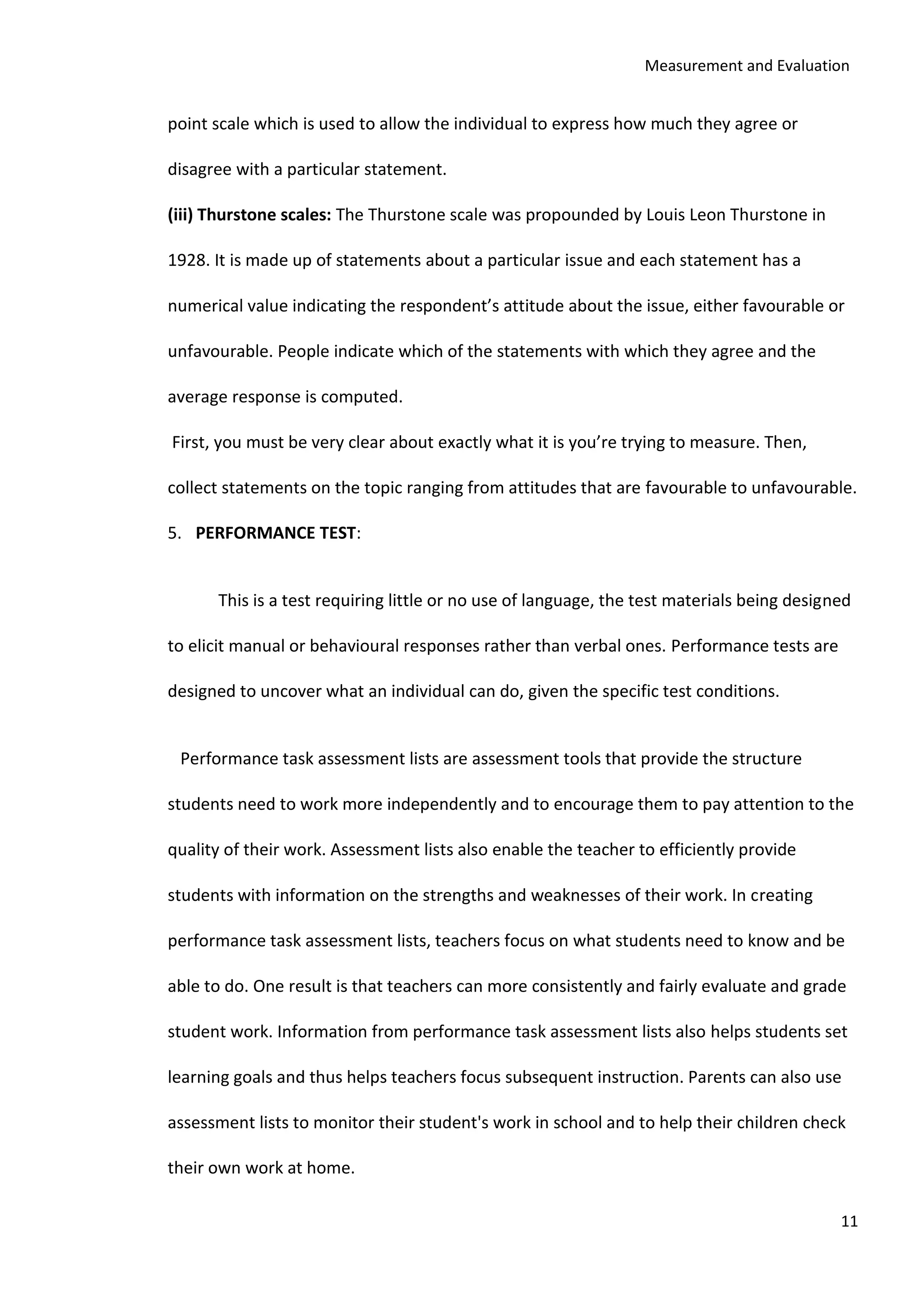 Measurement and Evaluation
11
point scale which is used to allow the individual to express how much they agree or
disagree with a particular statement.
(iii) Thurstone scales: The Thurstone scale was propounded by Louis Leon Thurstone in
1928. It is made up of statements about a particular issue and each statement has a
numerical value indicating the respondent’s attitude about the issue, either favourable or
unfavourable. People indicate which of the statements with which they agree and the
average response is computed.
First, you must be very clear about exactly what it is you’re trying to measure. Then,
collect statements on the topic ranging from attitudes that are favourable to unfavourable.
5. PERFORMANCE TEST:
This is a test requiring little or no use of language, the test materials being designed
to elicit manual or behavioural responses rather than verbal ones. Performance tests are
designed to uncover what an individual can do, given the specific test conditions.
Performance task assessment lists are assessment tools that provide the structure
students need to work more independently and to encourage them to pay attention to the
quality of their work. Assessment lists also enable the teacher to efficiently provide
students with information on the strengths and weaknesses of their work. In creating
performance task assessment lists, teachers focus on what students need to know and be
able to do. One result is that teachers can more consistently and fairly evaluate and grade
student work. Information from performance task assessment lists also helps students set
learning goals and thus helps teachers focus subsequent instruction. Parents can also use
assessment lists to monitor their student's work in school and to help their children check
their own work at home.
 