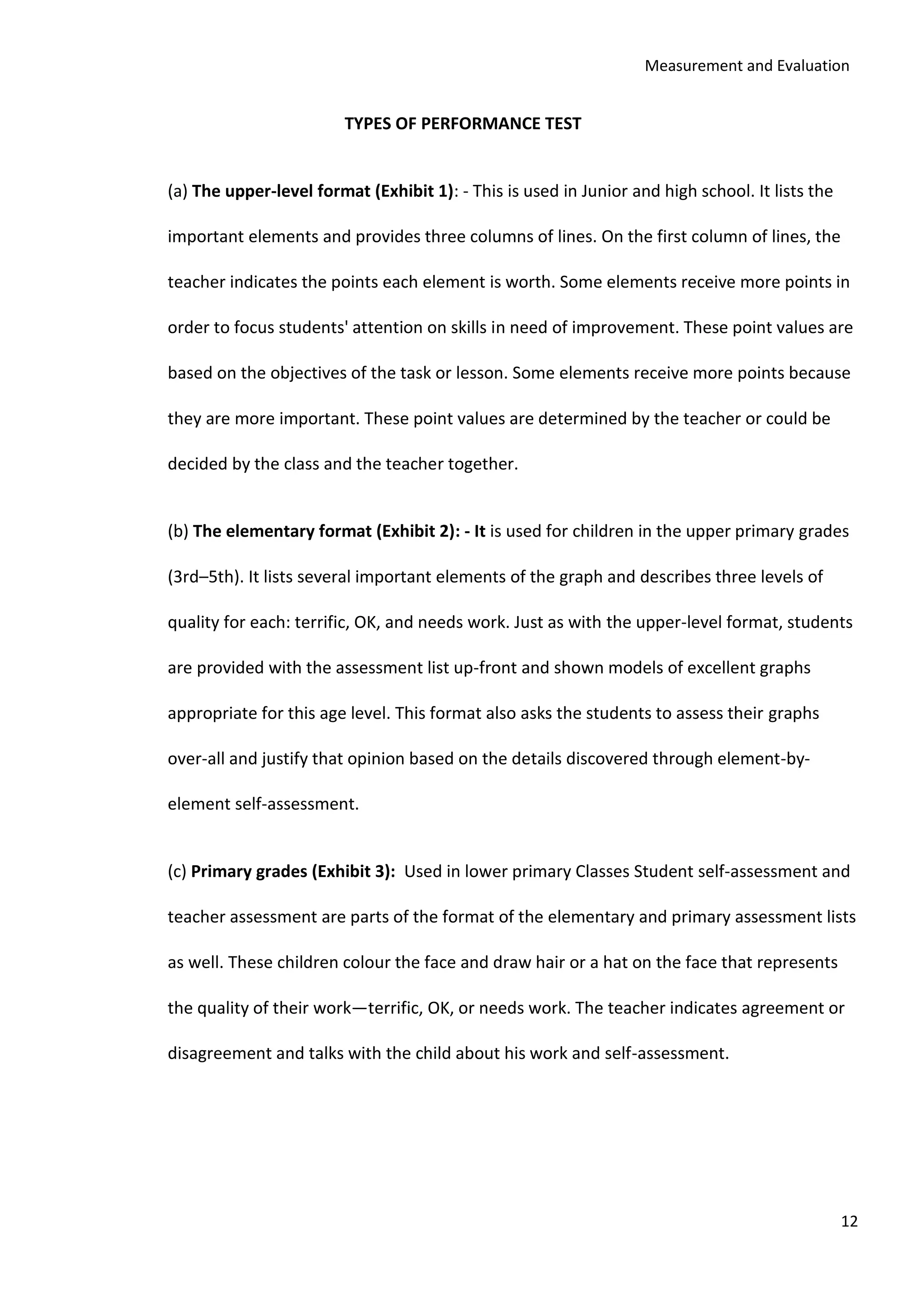 Measurement and Evaluation
12
TYPES OF PERFORMANCE TEST
(a) The upper-level format (Exhibit 1): - This is used in Junior and high school. It lists the
important elements and provides three columns of lines. On the first column of lines, the
teacher indicates the points each element is worth. Some elements receive more points in
order to focus students' attention on skills in need of improvement. These point values are
based on the objectives of the task or lesson. Some elements receive more points because
they are more important. These point values are determined by the teacher or could be
decided by the class and the teacher together.
(b) The elementary format (Exhibit 2): - It is used for children in the upper primary grades
(3rd–5th). It lists several important elements of the graph and describes three levels of
quality for each: terrific, OK, and needs work. Just as with the upper-level format, students
are provided with the assessment list up-front and shown models of excellent graphs
appropriate for this age level. This format also asks the students to assess their graphs
over-all and justify that opinion based on the details discovered through element-by-
element self-assessment.
(c) Primary grades (Exhibit 3): Used in lower primary Classes Student self-assessment and
teacher assessment are parts of the format of the elementary and primary assessment lists
as well. These children colour the face and draw hair or a hat on the face that represents
the quality of their work—terrific, OK, or needs work. The teacher indicates agreement or
disagreement and talks with the child about his work and self-assessment.
 