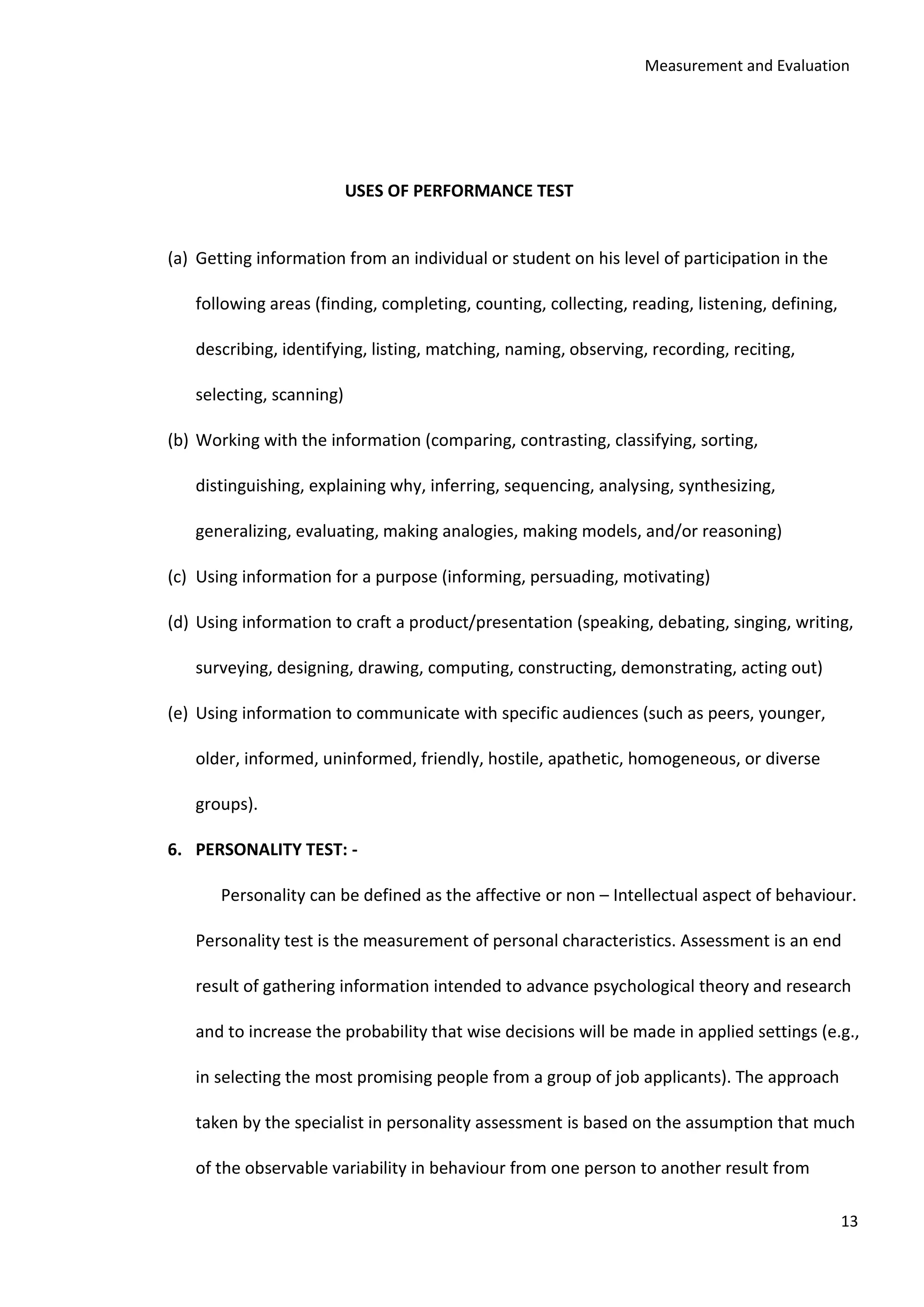 Measurement and Evaluation
13
USES OF PERFORMANCE TEST
(a) Getting information from an individual or student on his level of participation in the
following areas (finding, completing, counting, collecting, reading, listening, defining,
describing, identifying, listing, matching, naming, observing, recording, reciting,
selecting, scanning)
(b) Working with the information (comparing, contrasting, classifying, sorting,
distinguishing, explaining why, inferring, sequencing, analysing, synthesizing,
generalizing, evaluating, making analogies, making models, and/or reasoning)
(c) Using information for a purpose (informing, persuading, motivating)
(d) Using information to craft a product/presentation (speaking, debating, singing, writing,
surveying, designing, drawing, computing, constructing, demonstrating, acting out)
(e) Using information to communicate with specific audiences (such as peers, younger,
older, informed, uninformed, friendly, hostile, apathetic, homogeneous, or diverse
groups).
6. PERSONALITY TEST: -
Personality can be defined as the affective or non – Intellectual aspect of behaviour.
Personality test is the measurement of personal characteristics. Assessment is an end
result of gathering information intended to advance psychological theory and research
and to increase the probability that wise decisions will be made in applied settings (e.g.,
in selecting the most promising people from a group of job applicants). The approach
taken by the specialist in personality assessment is based on the assumption that much
of the observable variability in behaviour from one person to another result from
 