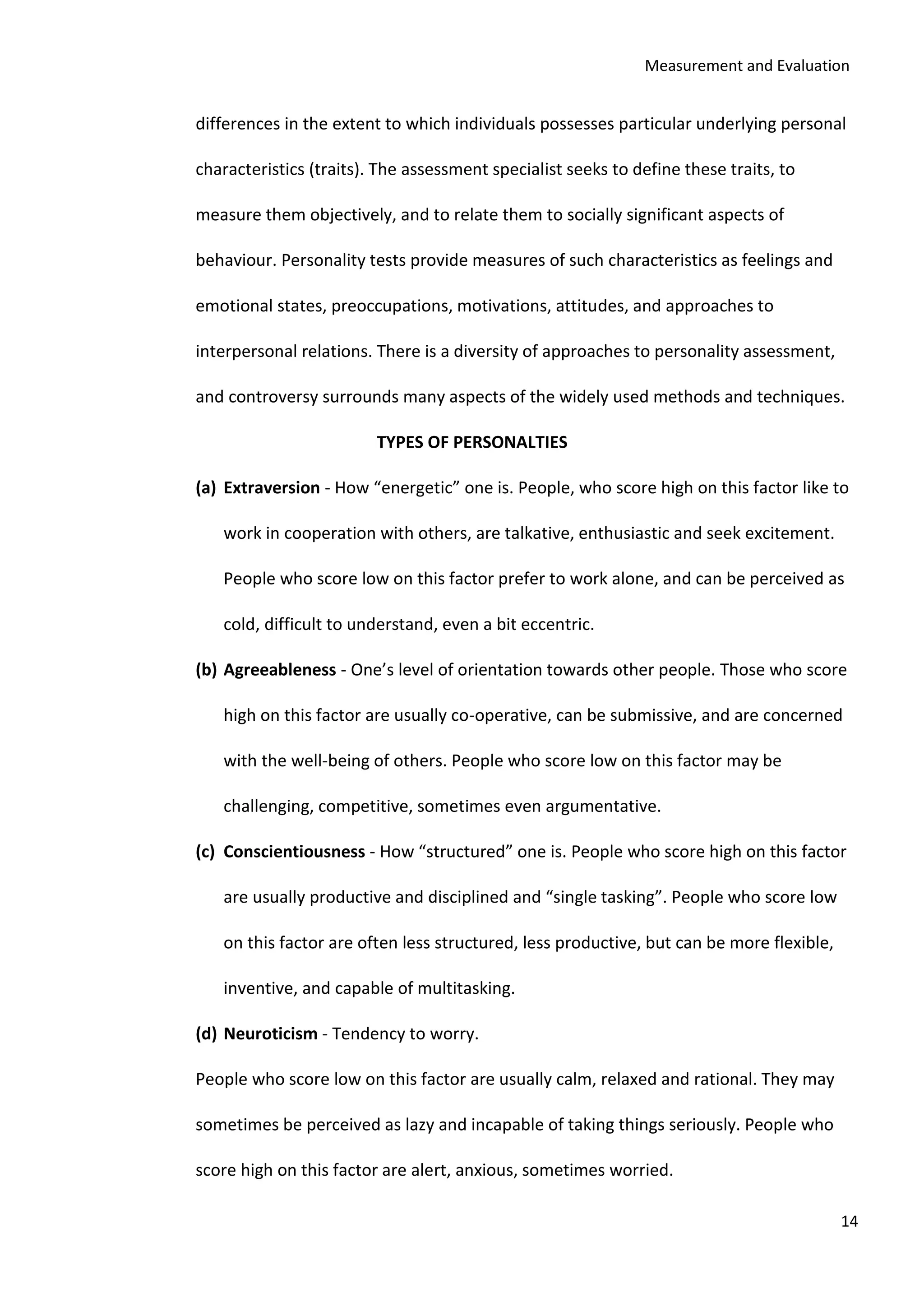 Measurement and Evaluation
14
differences in the extent to which individuals possesses particular underlying personal
characteristics (traits). The assessment specialist seeks to define these traits, to
measure them objectively, and to relate them to socially significant aspects of
behaviour. Personality tests provide measures of such characteristics as feelings and
emotional states, preoccupations, motivations, attitudes, and approaches to
interpersonal relations. There is a diversity of approaches to personality assessment,
and controversy surrounds many aspects of the widely used methods and techniques.
TYPES OF PERSONALTIES
(a) Extraversion - How “energetic” one is. People, who score high on this factor like to
work in cooperation with others, are talkative, enthusiastic and seek excitement.
People who score low on this factor prefer to work alone, and can be perceived as
cold, difficult to understand, even a bit eccentric.
(b) Agreeableness - One’s level of orientation towards other people. Those who score
high on this factor are usually co-operative, can be submissive, and are concerned
with the well-being of others. People who score low on this factor may be
challenging, competitive, sometimes even argumentative.
(c) Conscientiousness - How “structured” one is. People who score high on this factor
are usually productive and disciplined and “single tasking”. People who score low
on this factor are often less structured, less productive, but can be more flexible,
inventive, and capable of multitasking.
(d) Neuroticism - Tendency to worry.
People who score low on this factor are usually calm, relaxed and rational. They may
sometimes be perceived as lazy and incapable of taking things seriously. People who
score high on this factor are alert, anxious, sometimes worried.
 