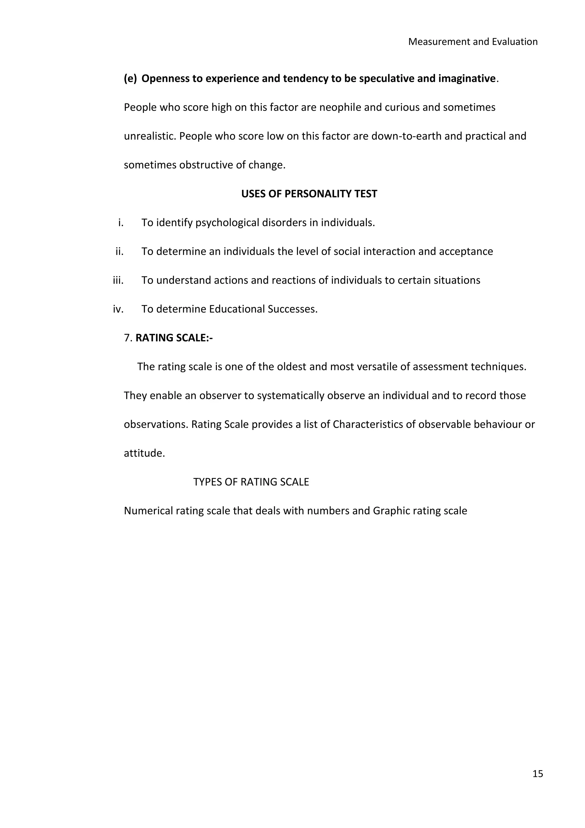 Measurement and Evaluation
15
(e) Openness to experience and tendency to be speculative and imaginative.
People who score high on this factor are neophile and curious and sometimes
unrealistic. People who score low on this factor are down-to-earth and practical and
sometimes obstructive of change.
USES OF PERSONALITY TEST
i. To identify psychological disorders in individuals.
ii. To determine an individuals the level of social interaction and acceptance
iii. To understand actions and reactions of individuals to certain situations
iv. To determine Educational Successes.
7. RATING SCALE:-
The rating scale is one of the oldest and most versatile of assessment techniques.
They enable an observer to systematically observe an individual and to record those
observations. Rating Scale provides a list of Characteristics of observable behaviour or
attitude.
TYPES OF RATING SCALE
Numerical rating scale that deals with numbers and Graphic rating scale
 