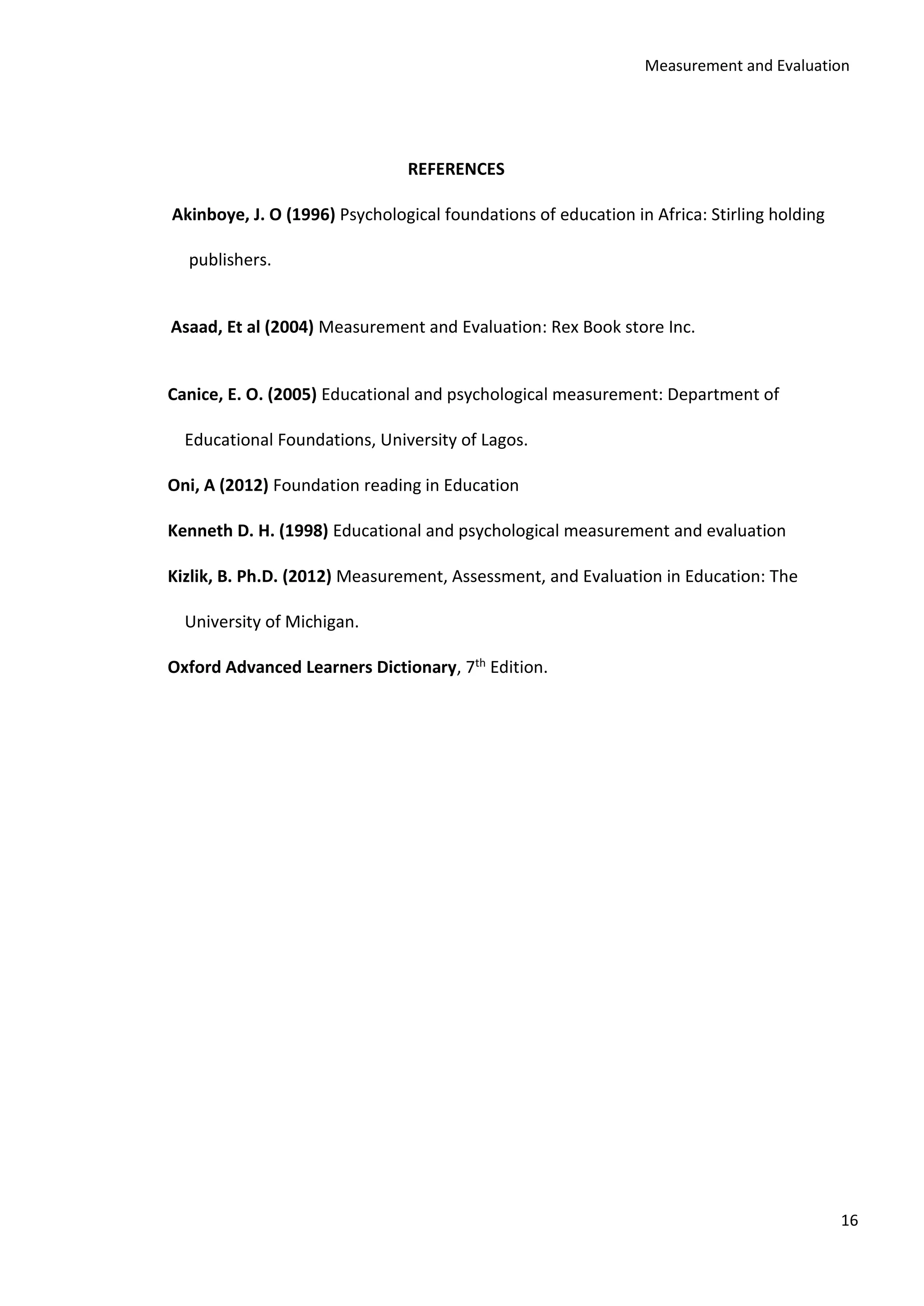 Measurement and Evaluation
16
REFERENCES
Akinboye, J. O (1996) Psychological foundations of education in Africa: Stirling holding
publishers.
Asaad, Et al (2004) Measurement and Evaluation: Rex Book store Inc.
Canice, E. O. (2005) Educational and psychological measurement: Department of
Educational Foundations, University of Lagos.
Oni, A (2012) Foundation reading in Education
Kenneth D. H. (1998) Educational and psychological measurement and evaluation
Kizlik, B. Ph.D. (2012) Measurement, Assessment, and Evaluation in Education: The
University of Michigan.
Oxford Advanced Learners Dictionary, 7th Edition.
 