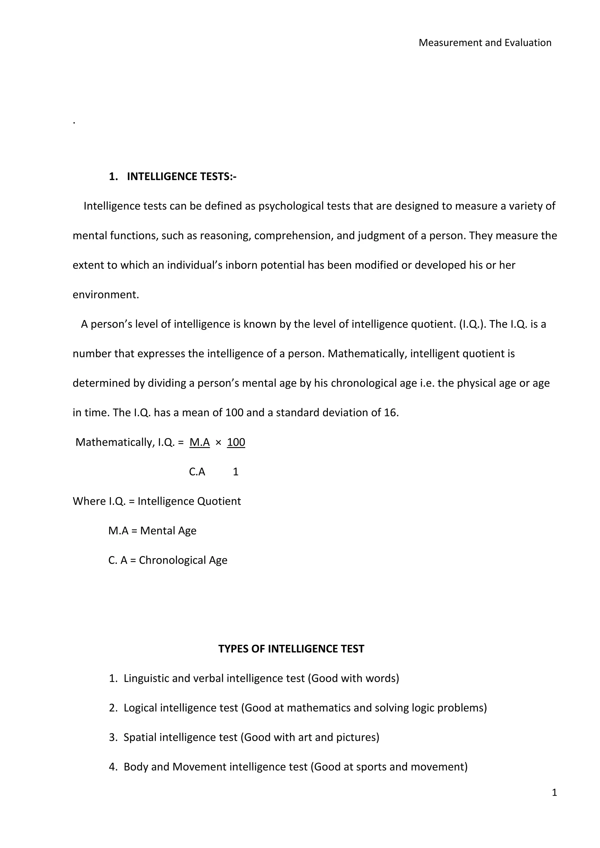 Measurement and Evaluation
1
.
1. INTELLIGENCE TESTS:-
Intelligence tests can be defined as psychological tests that are designed to measure a variety of
mental functions, such as reasoning, comprehension, and judgment of a person. They measure the
extent to which an individual’s inborn potential has been modified or developed his or her
environment.
A person’s level of intelligence is known by the level of intelligence quotient. (I.Q.). The I.Q. is a
number that expresses the intelligence of a person. Mathematically, intelligent quotient is
determined by dividing a person’s mental age by his chronological age i.e. the physical age or age
in time. The I.Q. has a mean of 100 and a standard deviation of 16.
Mathematically, I.Q. = M.A × 100
C.A 1
Where I.Q. = Intelligence Quotient
M.A = Mental Age
C. A = Chronological Age
TYPES OF INTELLIGENCE TEST
1. Linguistic and verbal intelligence test (Good with words)
2. Logical intelligence test (Good at mathematics and solving logic problems)
3. Spatial intelligence test (Good with art and pictures)
4. Body and Movement intelligence test (Good at sports and movement)
 
