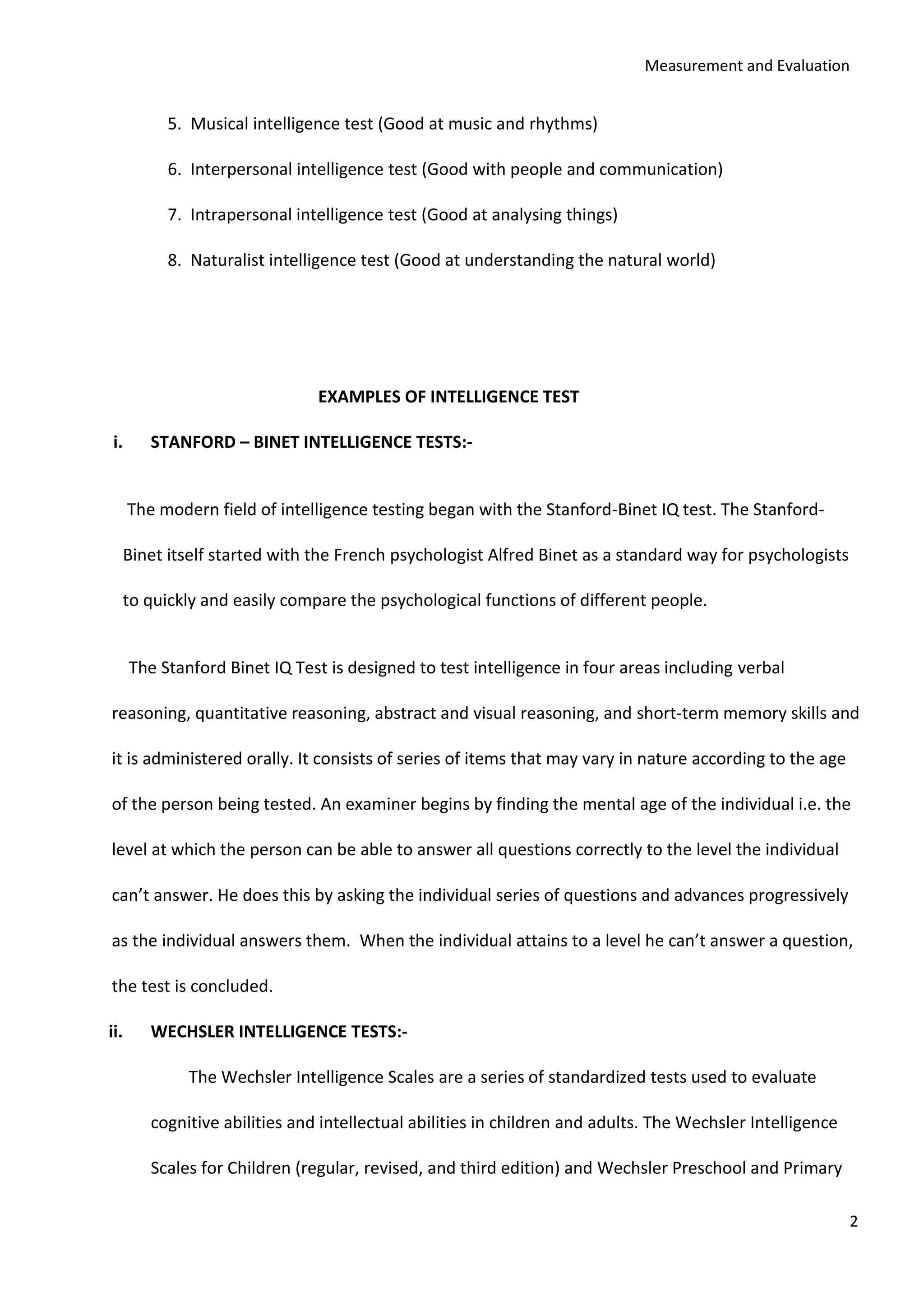Measurement and Evaluation
2
5. Musical intelligence test (Good at music and rhythms)
6. Interpersonal intelligence test (Good with people and communication)
7. Intrapersonal intelligence test (Good at analysing things)
8. Naturalist intelligence test (Good at understanding the natural world)
EXAMPLES OF INTELLIGENCE TEST
i. STANFORD – BINET INTELLIGENCE TESTS:-
The modern field of intelligence testing began with the Stanford-Binet IQ test. The Stanford-
Binet itself started with the French psychologist Alfred Binet as a standard way for psychologists
to quickly and easily compare the psychological functions of different people.
The Stanford Binet IQ Test is designed to test intelligence in four areas including verbal
reasoning, quantitative reasoning, abstract and visual reasoning, and short-term memory skills and
it is administered orally. It consists of series of items that may vary in nature according to the age
of the person being tested. An examiner begins by finding the mental age of the individual i.e. the
level at which the person can be able to answer all questions correctly to the level the individual
can’t answer. He does this by asking the individual series of questions and advances progressively
as the individual answers them. When the individual attains to a level he can’t answer a question,
the test is concluded.
ii. WECHSLER INTELLIGENCE TESTS:-
The Wechsler Intelligence Scales are a series of standardized tests used to evaluate
cognitive abilities and intellectual abilities in children and adults. The Wechsler Intelligence
Scales for Children (regular, revised, and third edition) and Wechsler Preschool and Primary
 