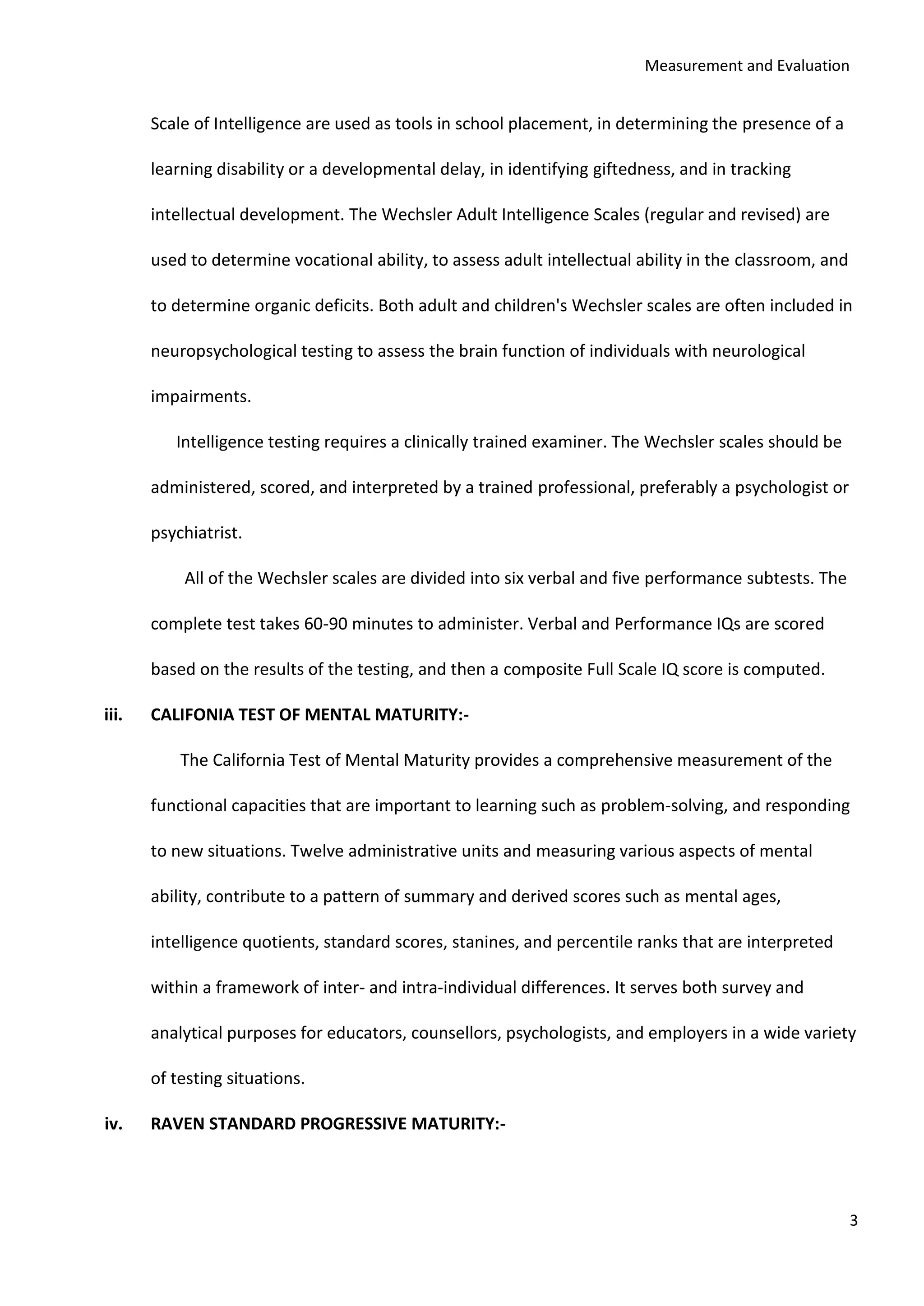 Measurement and Evaluation
3
Scale of Intelligence are used as tools in school placement, in determining the presence of a
learning disability or a developmental delay, in identifying giftedness, and in tracking
intellectual development. The Wechsler Adult Intelligence Scales (regular and revised) are
used to determine vocational ability, to assess adult intellectual ability in the classroom, and
to determine organic deficits. Both adult and children's Wechsler scales are often included in
neuropsychological testing to assess the brain function of individuals with neurological
impairments.
Intelligence testing requires a clinically trained examiner. The Wechsler scales should be
administered, scored, and interpreted by a trained professional, preferably a psychologist or
psychiatrist.
All of the Wechsler scales are divided into six verbal and five performance subtests. The
complete test takes 60-90 minutes to administer. Verbal and Performance IQs are scored
based on the results of the testing, and then a composite Full Scale IQ score is computed.
iii. CALIFONIA TEST OF MENTAL MATURITY:-
The California Test of Mental Maturity provides a comprehensive measurement of the
functional capacities that are important to learning such as problem-solving, and responding
to new situations. Twelve administrative units and measuring various aspects of mental
ability, contribute to a pattern of summary and derived scores such as mental ages,
intelligence quotients, standard scores, stanines, and percentile ranks that are interpreted
within a framework of inter- and intra-individual differences. It serves both survey and
analytical purposes for educators, counsellors, psychologists, and employers in a wide variety
of testing situations.
iv. RAVEN STANDARD PROGRESSIVE MATURITY:-
 
