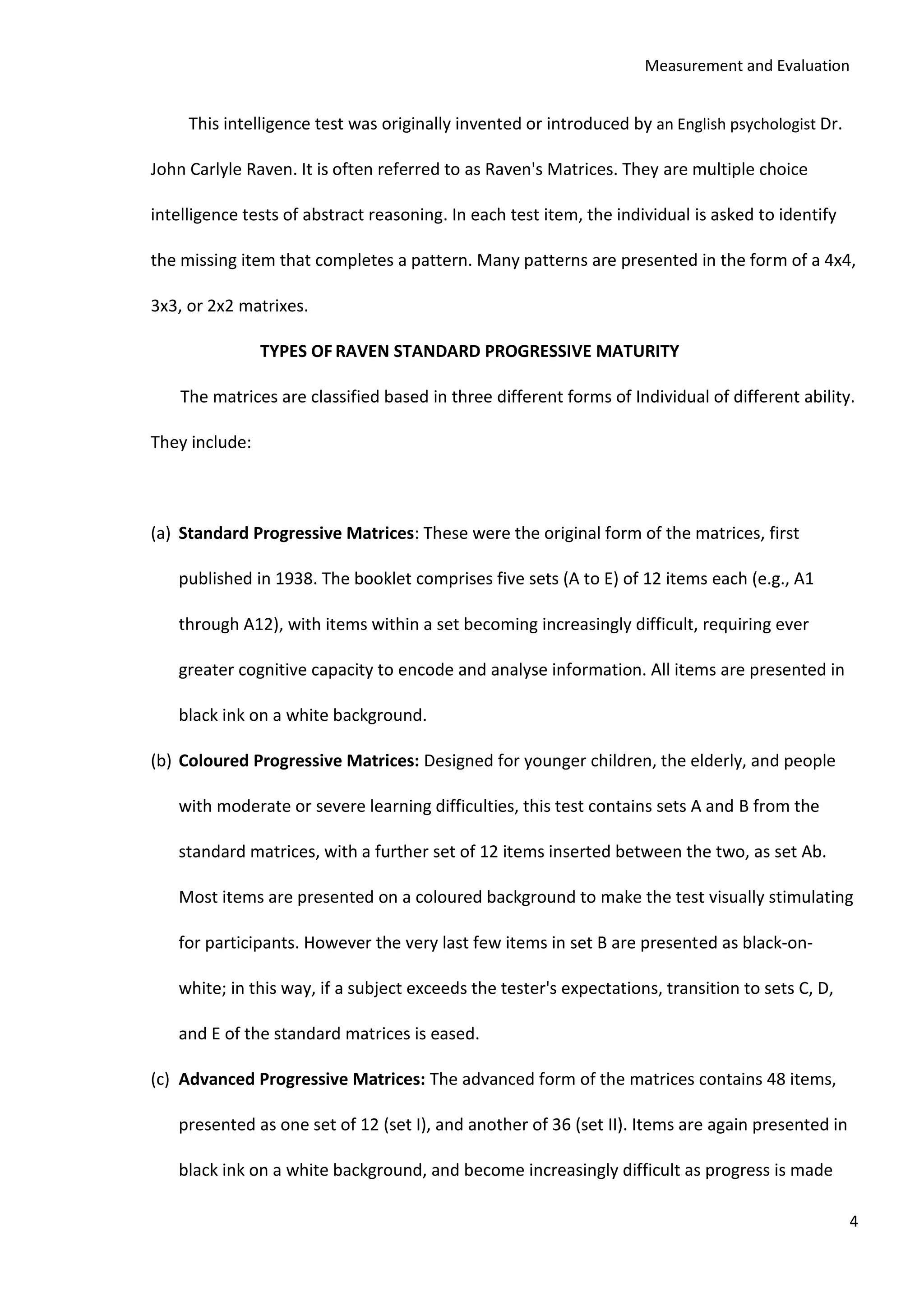 Measurement and Evaluation
4
This intelligence test was originally invented or introduced by an English psychologist Dr.
John Carlyle Raven. It is often referred to as Raven's Matrices. They are multiple choice
intelligence tests of abstract reasoning. In each test item, the individual is asked to identify
the missing item that completes a pattern. Many patterns are presented in the form of a 4x4,
3x3, or 2x2 matrixes.
TYPES OF RAVEN STANDARD PROGRESSIVE MATURITY
The matrices are classified based in three different forms of Individual of different ability.
They include:
(a) Standard Progressive Matrices: These were the original form of the matrices, first
published in 1938. The booklet comprises five sets (A to E) of 12 items each (e.g., A1
through A12), with items within a set becoming increasingly difficult, requiring ever
greater cognitive capacity to encode and analyse information. All items are presented in
black ink on a white background.
(b) Coloured Progressive Matrices: Designed for younger children, the elderly, and people
with moderate or severe learning difficulties, this test contains sets A and B from the
standard matrices, with a further set of 12 items inserted between the two, as set Ab.
Most items are presented on a coloured background to make the test visually stimulating
for participants. However the very last few items in set B are presented as black-on-
white; in this way, if a subject exceeds the tester's expectations, transition to sets C, D,
and E of the standard matrices is eased.
(c) Advanced Progressive Matrices: The advanced form of the matrices contains 48 items,
presented as one set of 12 (set I), and another of 36 (set II). Items are again presented in
black ink on a white background, and become increasingly difficult as progress is made
 