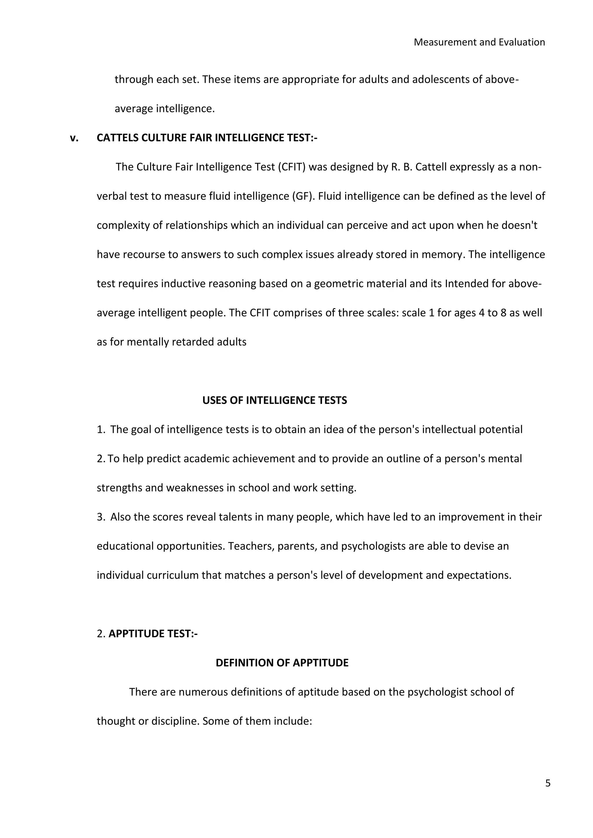 Measurement and Evaluation
5
through each set. These items are appropriate for adults and adolescents of above-
average intelligence.
v. CATTELS CULTURE FAIR INTELLIGENCE TEST:-
The Culture Fair Intelligence Test (CFIT) was designed by R. B. Cattell expressly as a non-
verbal test to measure fluid intelligence (GF). Fluid intelligence can be defined as the level of
complexity of relationships which an individual can perceive and act upon when he doesn't
have recourse to answers to such complex issues already stored in memory. The intelligence
test requires inductive reasoning based on a geometric material and its Intended for above-
average intelligent people. The CFIT comprises of three scales: scale 1 for ages 4 to 8 as well
as for mentally retarded adults
USES OF INTELLIGENCE TESTS
1. The goal of intelligence tests is to obtain an idea of the person's intellectual potential
2.To help predict academic achievement and to provide an outline of a person's mental
strengths and weaknesses in school and work setting.
3. Also the scores reveal talents in many people, which have led to an improvement in their
educational opportunities. Teachers, parents, and psychologists are able to devise an
individual curriculum that matches a person's level of development and expectations.
2. APPTITUDE TEST:-
DEFINITION OF APPTITUDE
There are numerous definitions of aptitude based on the psychologist school of
thought or discipline. Some of them include:
 