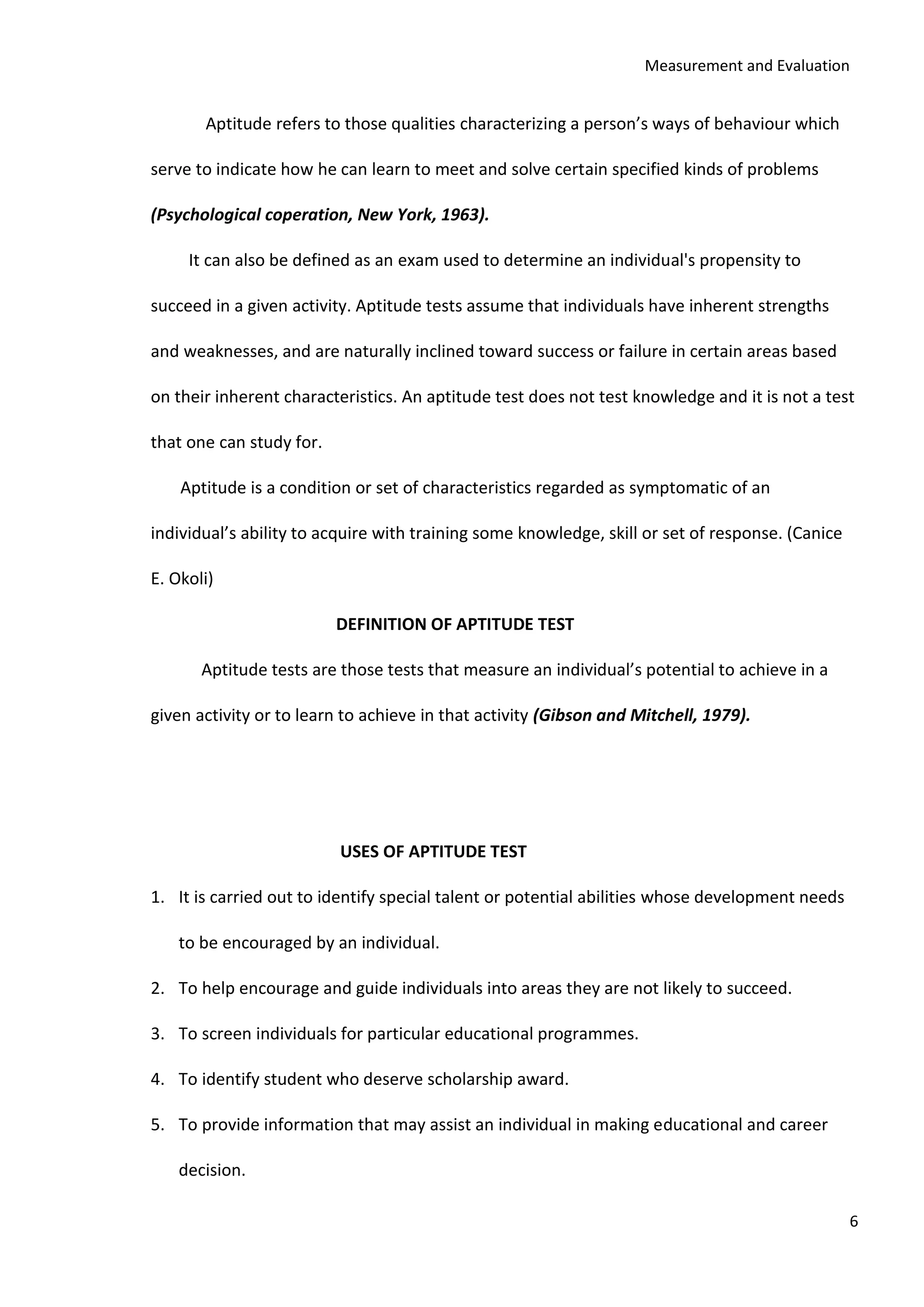 Measurement and Evaluation
6
Aptitude refers to those qualities characterizing a person’s ways of behaviour which
serve to indicate how he can learn to meet and solve certain specified kinds of problems
(Psychological coperation, New York, 1963).
It can also be defined as an exam used to determine an individual's propensity to
succeed in a given activity. Aptitude tests assume that individuals have inherent strengths
and weaknesses, and are naturally inclined toward success or failure in certain areas based
on their inherent characteristics. An aptitude test does not test knowledge and it is not a test
that one can study for.
Aptitude is a condition or set of characteristics regarded as symptomatic of an
individual’s ability to acquire with training some knowledge, skill or set of response. (Canice
E. Okoli)
DEFINITION OF APTITUDE TEST
Aptitude tests are those tests that measure an individual’s potential to achieve in a
given activity or to learn to achieve in that activity (Gibson and Mitchell, 1979).
USES OF APTITUDE TEST
1. It is carried out to identify special talent or potential abilities whose development needs
to be encouraged by an individual.
2. To help encourage and guide individuals into areas they are not likely to succeed.
3. To screen individuals for particular educational programmes.
4. To identify student who deserve scholarship award.
5. To provide information that may assist an individual in making educational and career
decision.
 