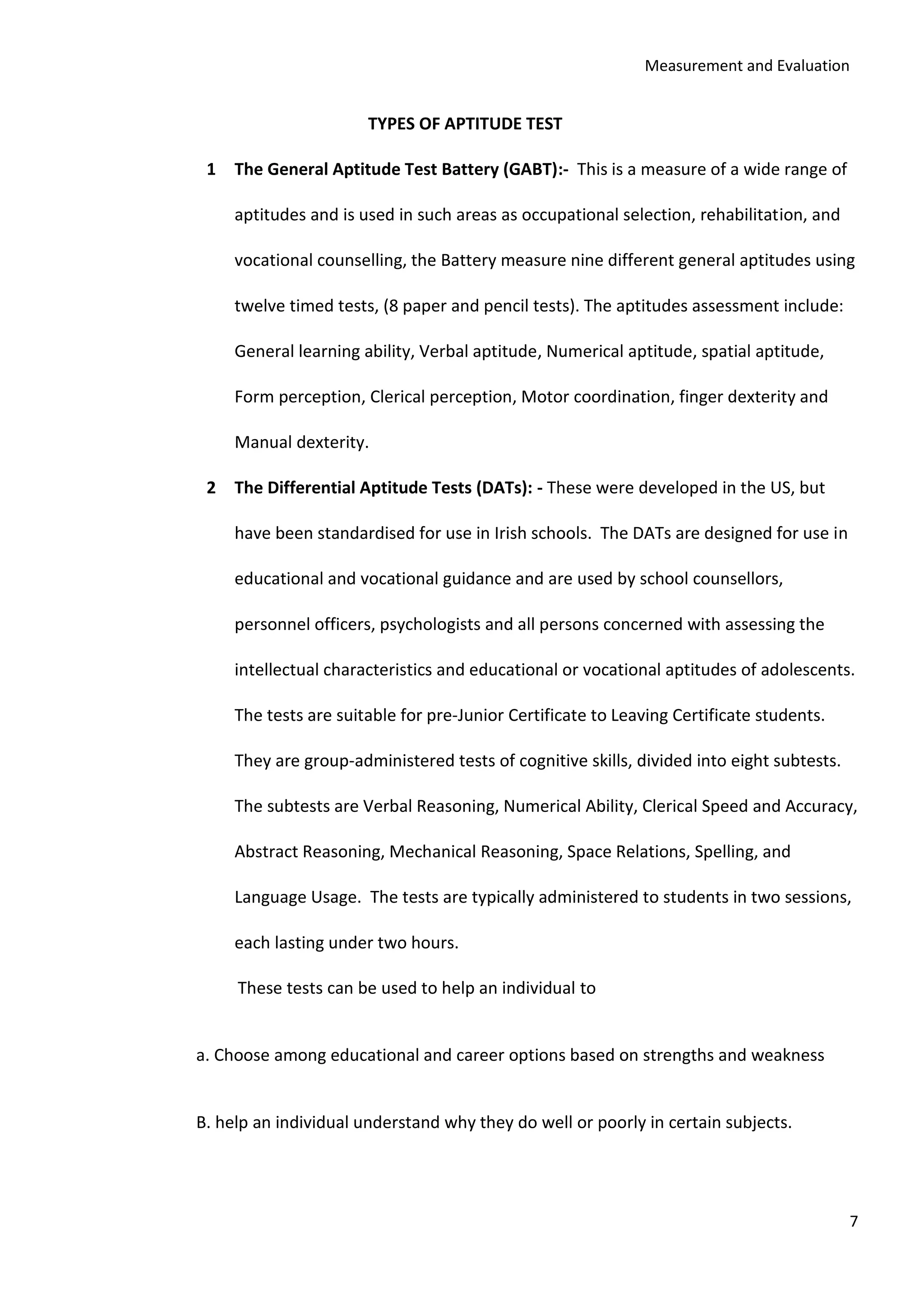 Measurement and Evaluation
7
TYPES OF APTITUDE TEST
1 The General Aptitude Test Battery (GABT):- This is a measure of a wide range of
aptitudes and is used in such areas as occupational selection, rehabilitation, and
vocational counselling, the Battery measure nine different general aptitudes using
twelve timed tests, (8 paper and pencil tests). The aptitudes assessment include:
General learning ability, Verbal aptitude, Numerical aptitude, spatial aptitude,
Form perception, Clerical perception, Motor coordination, finger dexterity and
Manual dexterity.
2 The Differential Aptitude Tests (DATs): - These were developed in the US, but
have been standardised for use in Irish schools. The DATs are designed for use in
educational and vocational guidance and are used by school counsellors,
personnel officers, psychologists and all persons concerned with assessing the
intellectual characteristics and educational or vocational aptitudes of adolescents.
The tests are suitable for pre-Junior Certificate to Leaving Certificate students.
They are group-administered tests of cognitive skills, divided into eight subtests.
The subtests are Verbal Reasoning, Numerical Ability, Clerical Speed and Accuracy,
Abstract Reasoning, Mechanical Reasoning, Space Relations, Spelling, and
Language Usage. The tests are typically administered to students in two sessions,
each lasting under two hours.
These tests can be used to help an individual to
a. Choose among educational and career options based on strengths and weakness
B. help an individual understand why they do well or poorly in certain subjects.
 