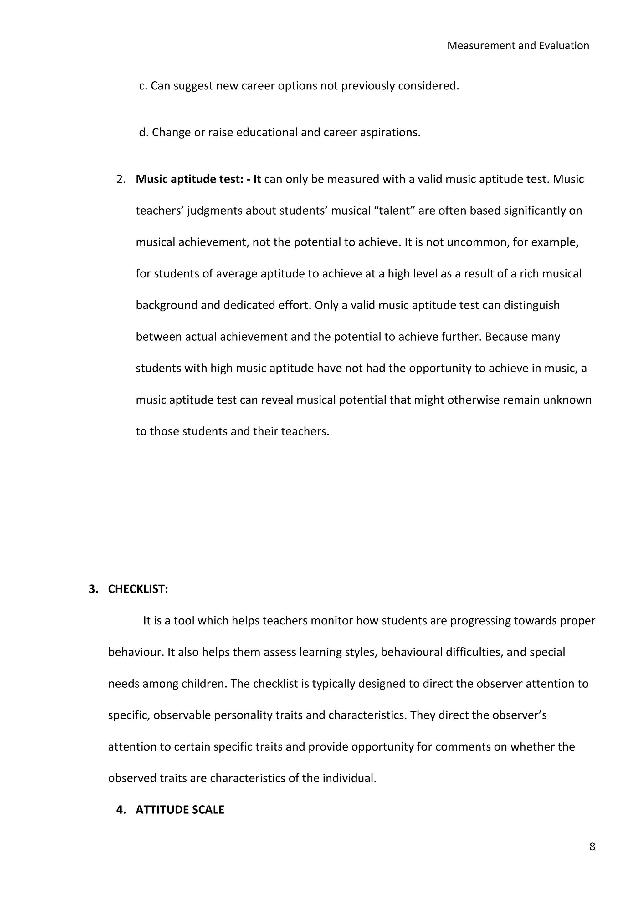 Measurement and Evaluation
8
c. Can suggest new career options not previously considered.
d. Change or raise educational and career aspirations.
2. Music aptitude test: - It can only be measured with a valid music aptitude test. Music
teachers’ judgments about students’ musical “talent” are often based significantly on
musical achievement, not the potential to achieve. It is not uncommon, for example,
for students of average aptitude to achieve at a high level as a result of a rich musical
background and dedicated effort. Only a valid music aptitude test can distinguish
between actual achievement and the potential to achieve further. Because many
students with high music aptitude have not had the opportunity to achieve in music, a
music aptitude test can reveal musical potential that might otherwise remain unknown
to those students and their teachers.
3. CHECKLIST:
It is a tool which helps teachers monitor how students are progressing towards proper
behaviour. It also helps them assess learning styles, behavioural difficulties, and special
needs among children. The checklist is typically designed to direct the observer attention to
specific, observable personality traits and characteristics. They direct the observer’s
attention to certain specific traits and provide opportunity for comments on whether the
observed traits are characteristics of the individual.
4. ATTITUDE SCALE
 