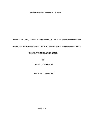 MEASUREMENT AND EVALUATION
DEFINITION, USES, TYPES AND EXAMPLES OF THE FOLLOWING INSTRUMENTS
APPTITUDE TEST, PERSONALITY TEST, ATTITUDE SCALE, PERFORMANCE TEST,
CHECKLISTS AND RATING SCALE.
BY
UGO KELECHI PASCAL
Matric no: 120312014
MAY, 2014.
 