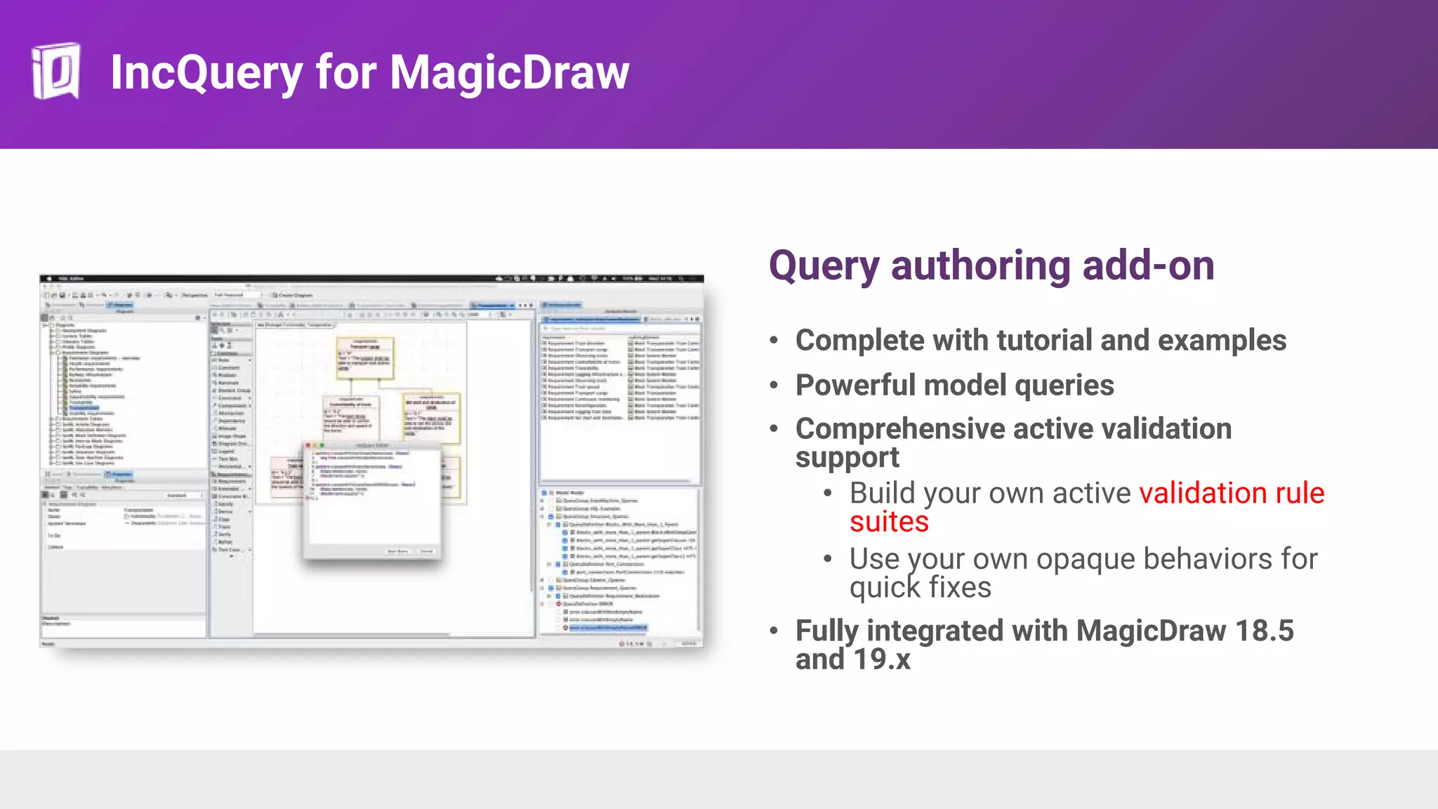 IncQuery for MagicDraw
Query authoring add-on
• Complete with tutorial and examples
• Powerful model queries
• Comprehensive active validation
support
• Build your own active validation rule
suites
• Use your own opaque behaviors for
quick fixes
• Fully integrated with MagicDraw 18.5
and 19.x
 