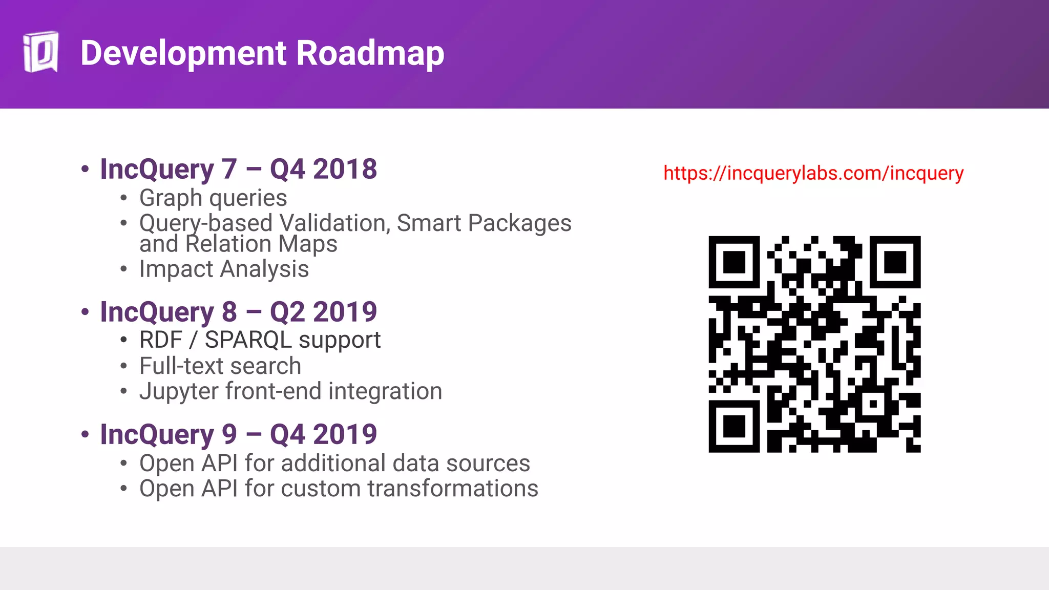Development Roadmap
• IncQuery 7 – Q4 2018
• Graph queries
• Query-based Validation, Smart Packages
and Relation Maps
• Impact Analysis
• IncQuery 8 – Q2 2019
• RDF / SPARQL support
• Full-text search
• Jupyter front-end integration
• IncQuery 9 – Q4 2019
• Open API for additional data sources
• Open API for custom transformations
https://incquerylabs.com/incquery
https://incquerylabs.com/in
 