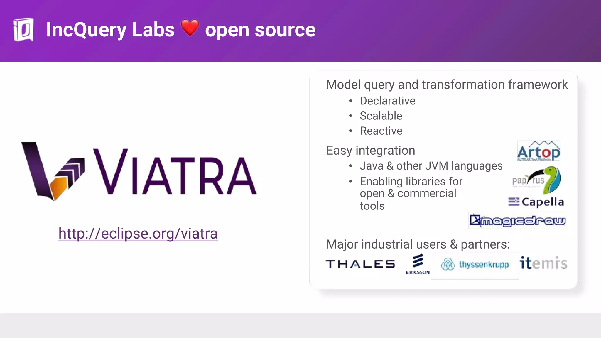 IncQuery Labs ❤ open source
Model query and transformation framework
• Declarative
• Scalable
• Reactive
Easy integration
• Java & other JVM languages
• Enabling libraries for
open & commercial
tools
Major industrial users & partners:
http://eclipse.org/viatra
 