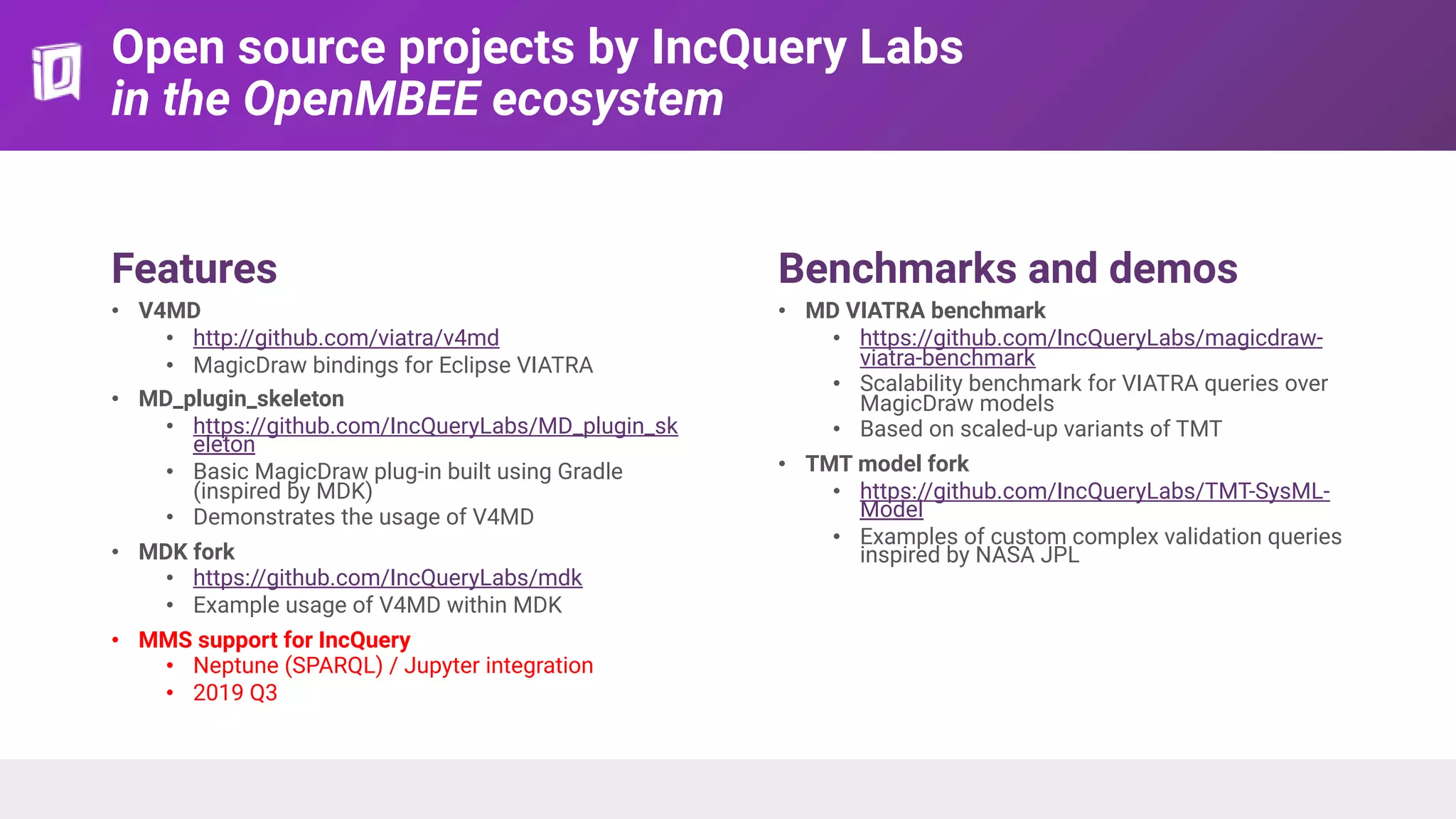 Open source projects by IncQuery Labs
in the OpenMBEE ecosystem
Features
• V4MD
• http://github.com/viatra/v4md
• MagicDraw bindings for Eclipse VIATRA
• MD_plugin_skeleton
• https://github.com/IncQueryLabs/MD_plugin_sk
eleton
• Basic MagicDraw plug-in built using Gradle
(inspired by MDK)
• Demonstrates the usage of V4MD
• MDK fork
• https://github.com/IncQueryLabs/mdk
• Example usage of V4MD within MDK
• MMS support for IncQuery
• Neptune (SPARQL) / Jupyter integration
• 2019 Q3
Benchmarks and demos
• MD VIATRA benchmark
• https://github.com/IncQueryLabs/magicdraw-
viatra-benchmark
• Scalability benchmark for VIATRA queries over
MagicDraw models
• Based on scaled-up variants of TMT
• TMT model fork
• https://github.com/IncQueryLabs/TMT-SysML-
Model
• Examples of custom complex validation queries
inspired by NASA JPL
 