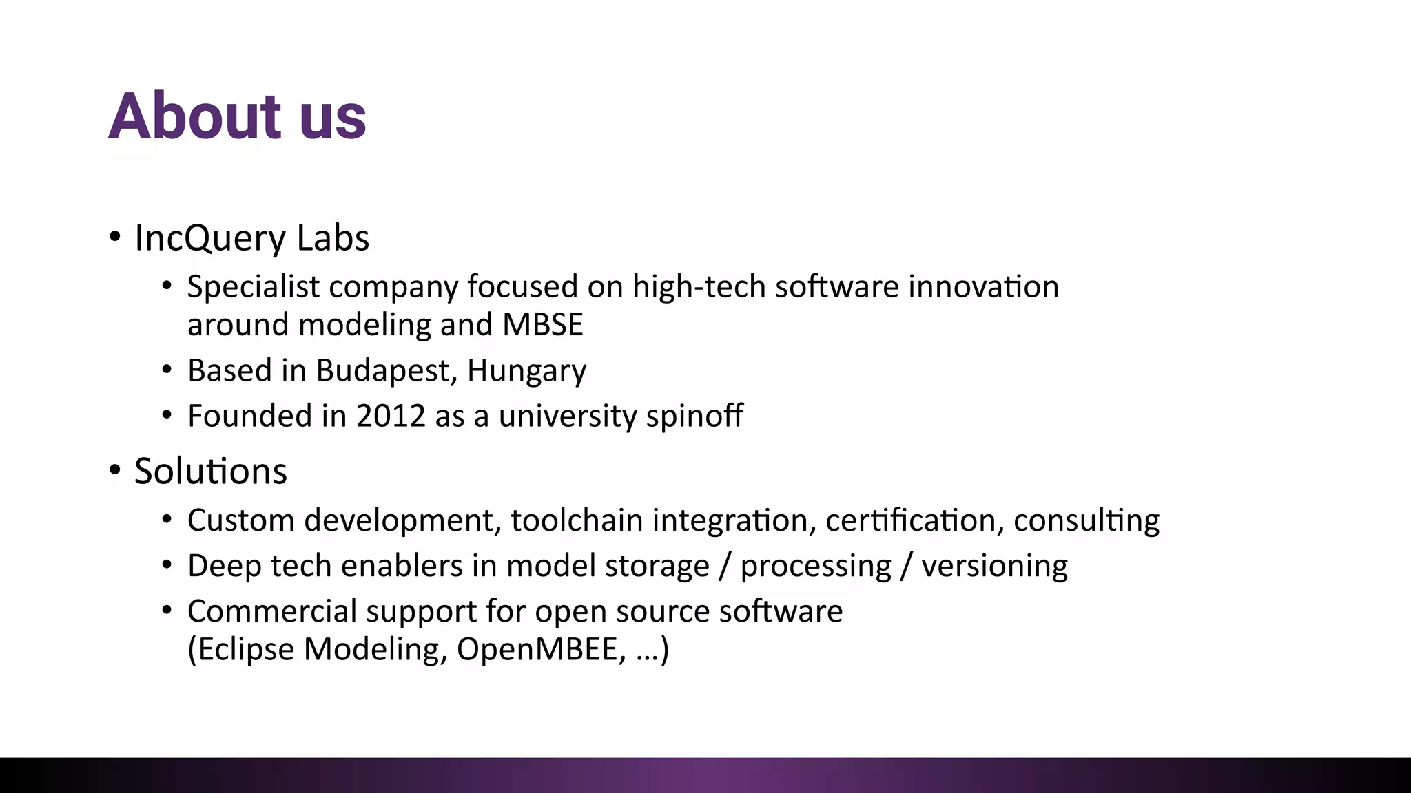 About us
• IncQuery Labs
• Specialist company focused on high-tech so:ware innova=on
around modeling and MBSE
• Based in Budapest, Hungary
• Founded in 2012 as a university spinoﬀ
• Solu=ons
• Custom development, toolchain integra=on, cer=ﬁca=on, consul=ng
• Deep tech enablers in model storage / processing / versioning
• Commercial support for open source so:ware
(Eclipse Modeling, OpenMBEE, …)
 