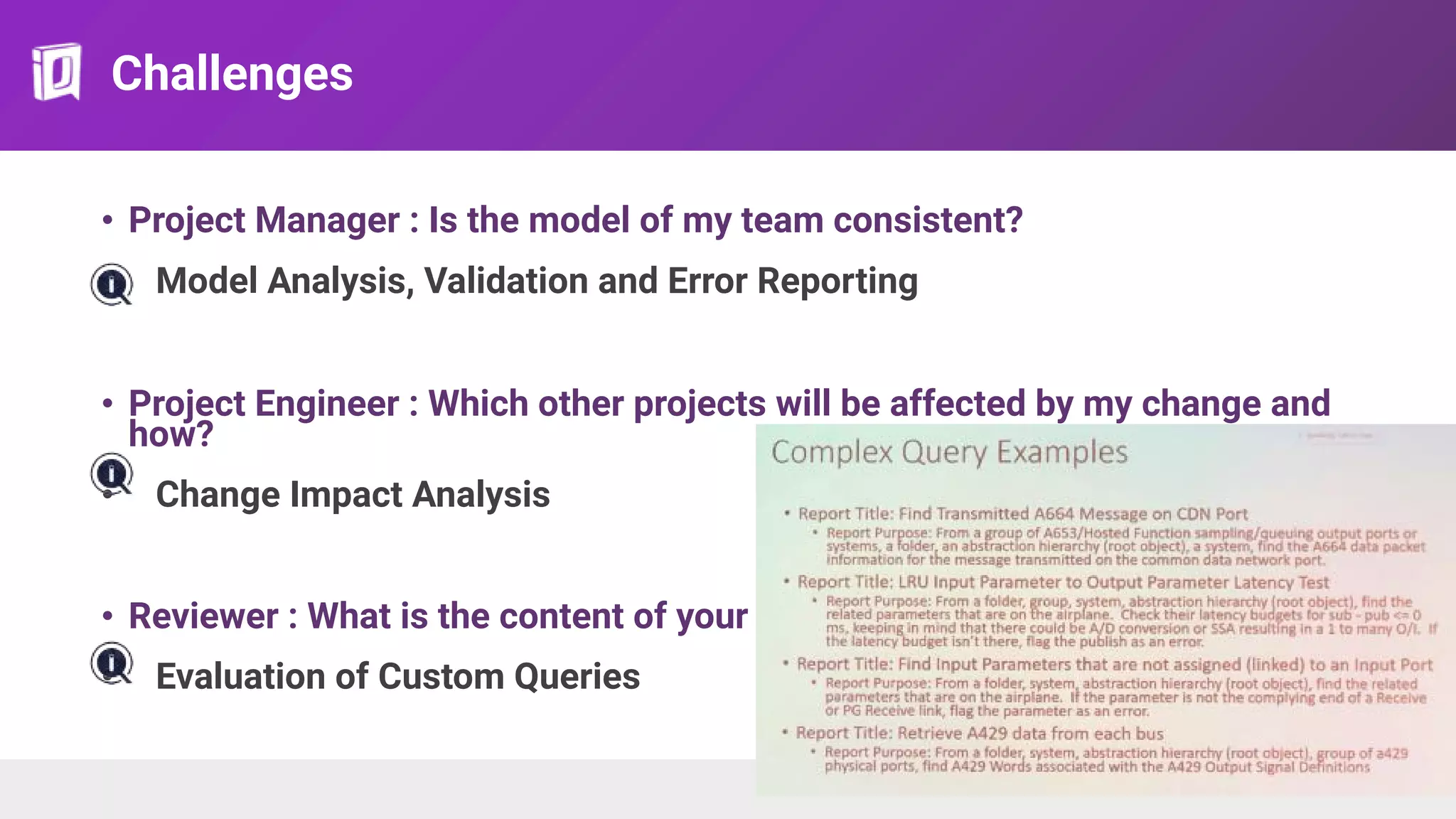 Challenges
• Project Manager : Is the model of my team consistent?
• Model Analysis, Validation and Error Reporting
• Project Engineer : Which other projects will be affected by my change and
how?
• Change Impact Analysis
• Reviewer : What is the content of your team’s model?
• Evaluation of Custom Queries
 