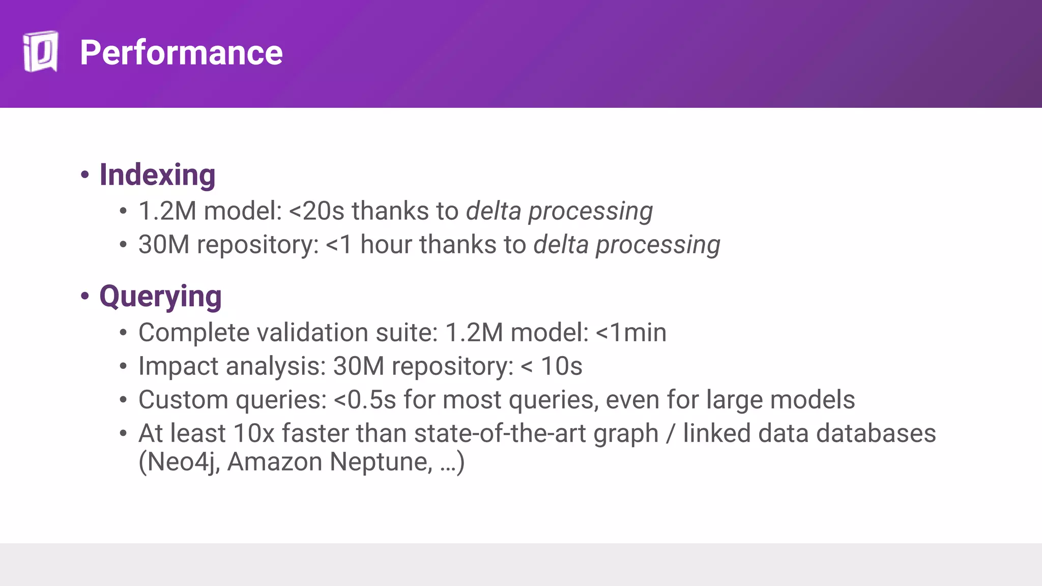 Performance
• Indexing
• 1.2M model: <20s thanks to delta processing
• 30M repository: <1 hour thanks to delta processing
• Querying
• Complete validation suite: 1.2M model: <1min
• Impact analysis: 30M repository: < 10s
• Custom queries: <0.5s for most queries, even for large models
• At least 10x faster than state-of-the-art graph / linked data databases
(Neo4j, Amazon Neptune, …)
 