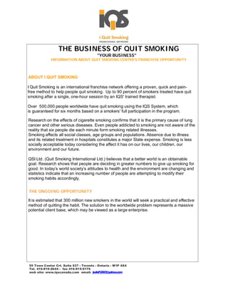 THE BUSINESS OF QUIT SMOKING
                                         "YOUR BUSINESS"
             INFORMATION ABOUT QUIT SMOKING CENTER’S FRANCHISE OPPOR.
                                                                    TUNITY




ABOUT I QUIT SMOKING

I Quit Smoking is an international franchise network offering a proven, quick and pain-
free method to help people quit smoking. Up to 90 percent of smokers treated have quit
smoking after a single, one-hour session by an IQS' trained therapist.

Over 500,000 people worldwide have quit smoking using the IQS System, which
is guaranteed for six months based on a smokers' full participation in the program.

Research on the effects of cigarette smoking confirms that it is the primary cause of lung
cancer and other serious diseases. Even people addicted to smoking are not aware of the
reality that six people die each minute form smoking related illnesses.
Smoking affects all social classes, age groups and populations. Absence due to illness
and its related treatment in hospitals constitutes a major State expense. Smoking is less
socially acceptable today considering the affect it has on our lives, our children, our
environment and our future.

QSI Ltd. (Quit Smoking International Ltd.) believes that a better world is an obtainable
goal. Research shows that people are deciding in greater numbers to give up smoking for
good. In today’s world society’s attitudes to health and the environment are changing and
statistics indicate that an increasing number of people are attempting to modify their
smoking habits accordingly.


THE ONGOING OPPORTUNITY

It is estimated that 300 million new smokers in the world will seek a practical and effective
method of quitting the habit. The solution to the worldwide problem represents a massive
potential client base, which may be viewed as a large enterprise.




55 Town Center Crt. Suite 637 - Toronto - Ontario - M1P 4X4
Tel. 416-819-2644 - fax 416-915-9176
web site: www.iqscanada.com email: joelsf12003@yahoo.com
 