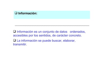 Información es un conjunto de datos  ordenados, accesibles por los sentidos, de carácter concreto.  La información se puede buscar, elaborar, transmitir.  Información: 